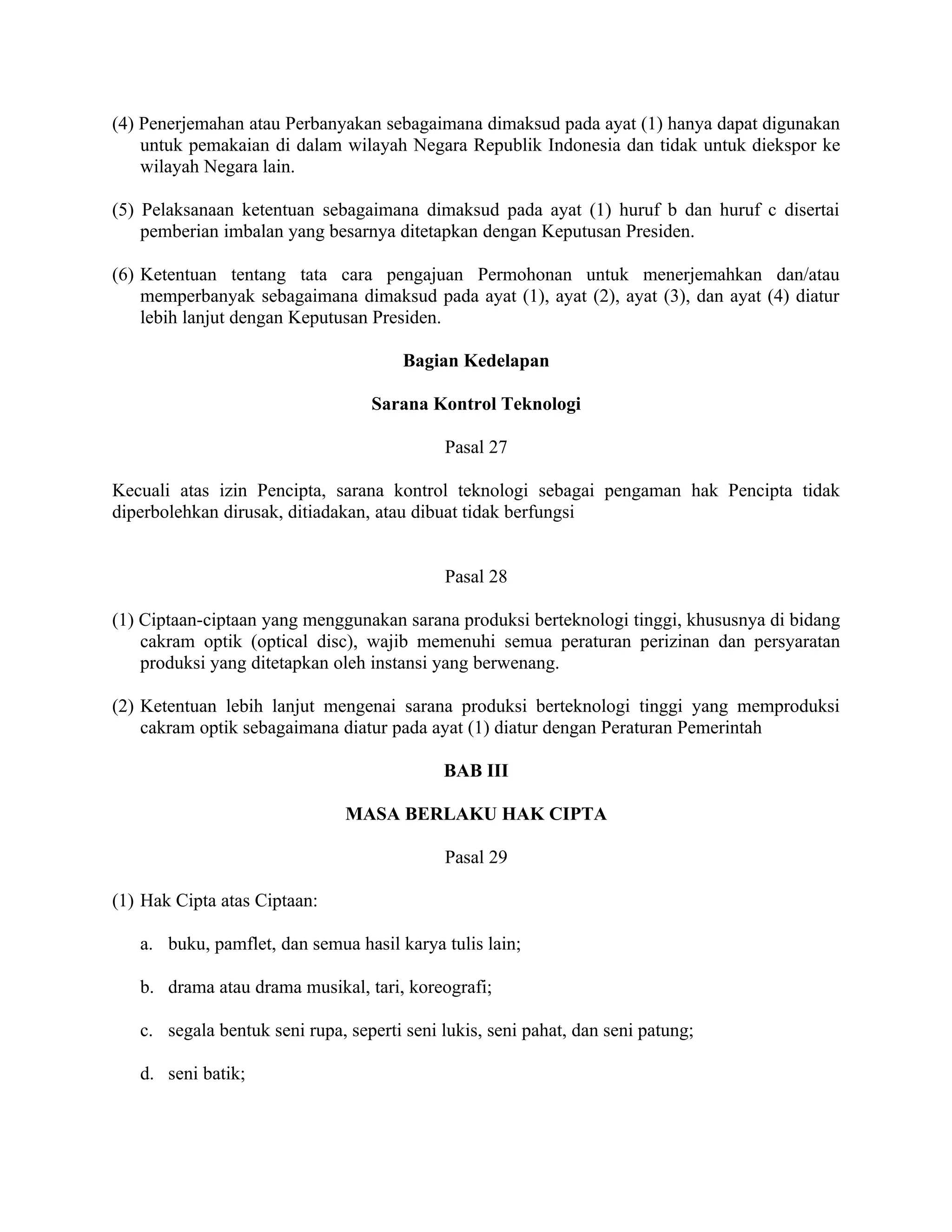 (4) Penerjemahan atau Perbanyakan sebagaimana dimaksud pada ayat (1) hanya dapat digunakan
    untuk pemakaian di dalam wilayah Negara Republik Indonesia dan tidak untuk diekspor ke
    wilayah Negara lain.

(5) Pelaksanaan ketentuan sebagaimana dimaksud pada ayat (1) huruf b dan huruf c disertai
    pemberian imbalan yang besarnya ditetapkan dengan Keputusan Presiden.

(6) Ketentuan tentang tata cara pengajuan Permohonan untuk menerjemahkan dan/atau
    memperbanyak sebagaimana dimaksud pada ayat (1), ayat (2), ayat (3), dan ayat (4) diatur
    lebih lanjut dengan Keputusan Presiden.

                                       Bagian Kedelapan

                                  Sarana Kontrol Teknologi

                                            Pasal 27

Kecuali atas izin Pencipta, sarana kontrol teknologi sebagai pengaman hak Pencipta tidak
diperbolehkan dirusak, ditiadakan, atau dibuat tidak berfungsi


                                            Pasal 28

(1) Ciptaan-ciptaan yang menggunakan sarana produksi berteknologi tinggi, khususnya di bidang
    cakram optik (optical disc), wajib memenuhi semua peraturan perizinan dan persyaratan
    produksi yang ditetapkan oleh instansi yang berwenang.

(2) Ketentuan lebih lanjut mengenai sarana produksi berteknologi tinggi yang memproduksi
    cakram optik sebagaimana diatur pada ayat (1) diatur dengan Peraturan Pemerintah

                                            BAB III

                               MASA BERLAKU HAK CIPTA

                                            Pasal 29

(1) Hak Cipta atas Ciptaan:

   a. buku, pamflet, dan semua hasil karya tulis lain;

   b. drama atau drama musikal, tari, koreografi;

   c. segala bentuk seni rupa, seperti seni lukis, seni pahat, dan seni patung;

   d. seni batik;
 