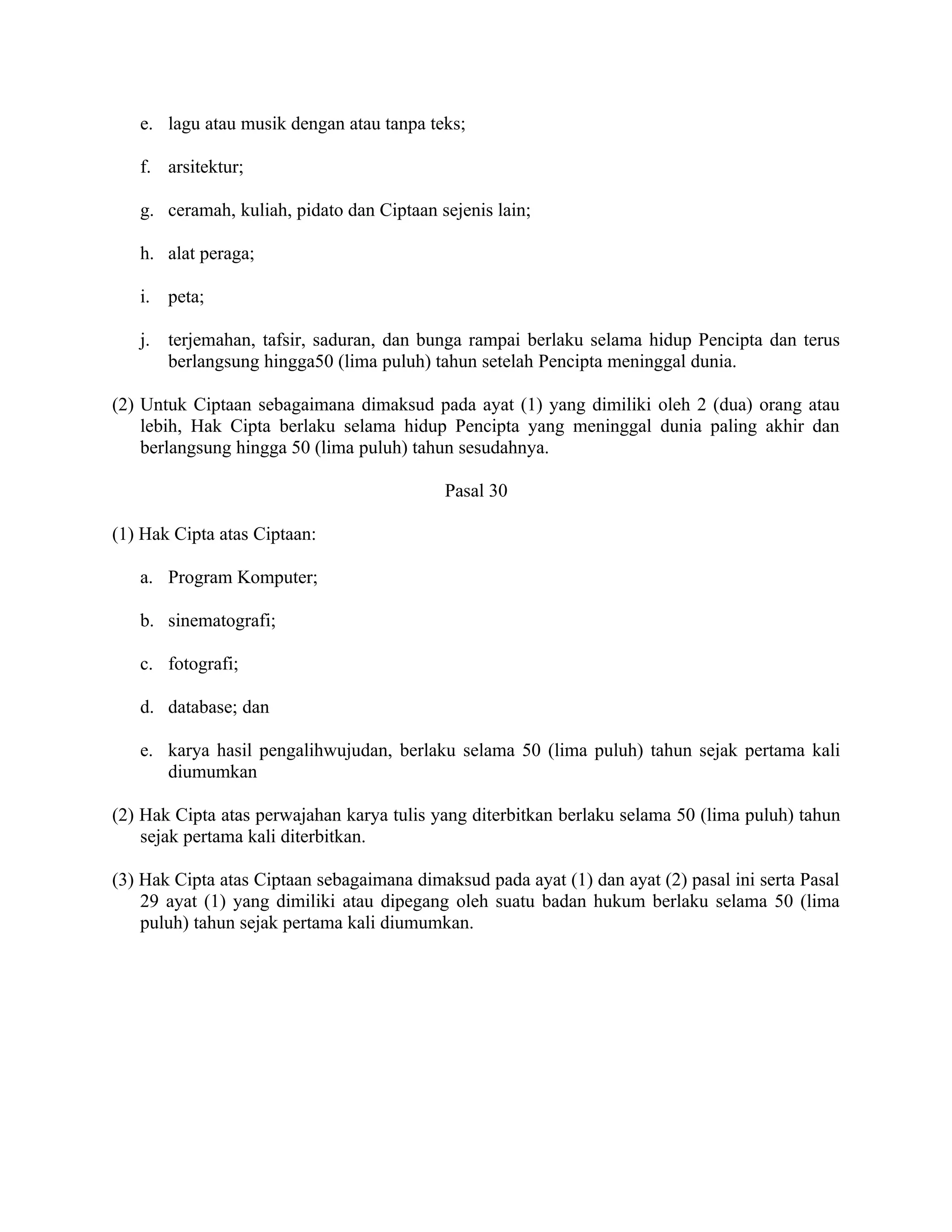 e. lagu atau musik dengan atau tanpa teks;

   f. arsitektur;

   g. ceramah, kuliah, pidato dan Ciptaan sejenis lain;

   h. alat peraga;

   i. peta;

   j. terjemahan, tafsir, saduran, dan bunga rampai berlaku selama hidup Pencipta dan terus
      berlangsung hingga50 (lima puluh) tahun setelah Pencipta meninggal dunia.

(2) Untuk Ciptaan sebagaimana dimaksud pada ayat (1) yang dimiliki oleh 2 (dua) orang atau
    lebih, Hak Cipta berlaku selama hidup Pencipta yang meninggal dunia paling akhir dan
    berlangsung hingga 50 (lima puluh) tahun sesudahnya.

                                           Pasal 30

(1) Hak Cipta atas Ciptaan:

   a. Program Komputer;

   b. sinematografi;

   c. fotografi;

   d. database; dan

   e. karya hasil pengalihwujudan, berlaku selama 50 (lima puluh) tahun sejak pertama kali
      diumumkan

(2) Hak Cipta atas perwajahan karya tulis yang diterbitkan berlaku selama 50 (lima puluh) tahun
    sejak pertama kali diterbitkan.

(3) Hak Cipta atas Ciptaan sebagaimana dimaksud pada ayat (1) dan ayat (2) pasal ini serta Pasal
    29 ayat (1) yang dimiliki atau dipegang oleh suatu badan hukum berlaku selama 50 (lima
    puluh) tahun sejak pertama kali diumumkan.
 
