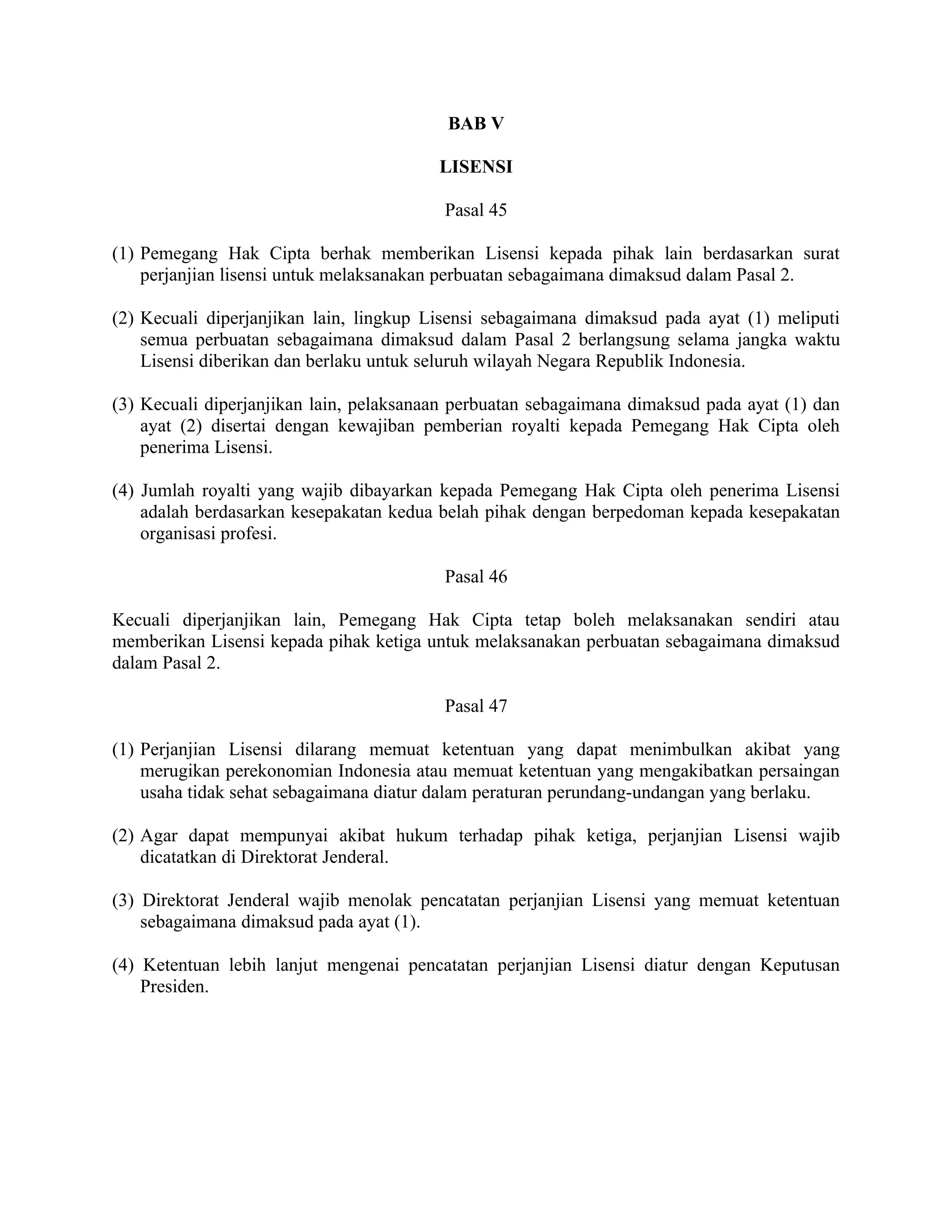 BAB V

                                         LISENSI

                                          Pasal 45

(1) Pemegang Hak Cipta berhak memberikan Lisensi kepada pihak lain berdasarkan surat
    perjanjian lisensi untuk melaksanakan perbuatan sebagaimana dimaksud dalam Pasal 2.

(2) Kecuali diperjanjikan lain, lingkup Lisensi sebagaimana dimaksud pada ayat (1) meliputi
    semua perbuatan sebagaimana dimaksud dalam Pasal 2 berlangsung selama jangka waktu
    Lisensi diberikan dan berlaku untuk seluruh wilayah Negara Republik Indonesia.

(3) Kecuali diperjanjikan lain, pelaksanaan perbuatan sebagaimana dimaksud pada ayat (1) dan
    ayat (2) disertai dengan kewajiban pemberian royalti kepada Pemegang Hak Cipta oleh
    penerima Lisensi.

(4) Jumlah royalti yang wajib dibayarkan kepada Pemegang Hak Cipta oleh penerima Lisensi
    adalah berdasarkan kesepakatan kedua belah pihak dengan berpedoman kepada kesepakatan
    organisasi profesi.

                                          Pasal 46

Kecuali diperjanjikan lain, Pemegang Hak Cipta tetap boleh melaksanakan sendiri atau
memberikan Lisensi kepada pihak ketiga untuk melaksanakan perbuatan sebagaimana dimaksud
dalam Pasal 2.

                                          Pasal 47

(1) Perjanjian Lisensi dilarang memuat ketentuan yang dapat menimbulkan akibat yang
    merugikan perekonomian Indonesia atau memuat ketentuan yang mengakibatkan persaingan
    usaha tidak sehat sebagaimana diatur dalam peraturan perundang-undangan yang berlaku.

(2) Agar dapat mempunyai akibat hukum terhadap pihak ketiga, perjanjian Lisensi wajib
    dicatatkan di Direktorat Jenderal.

(3) Direktorat Jenderal wajib menolak pencatatan perjanjian Lisensi yang memuat ketentuan
    sebagaimana dimaksud pada ayat (1).

(4) Ketentuan lebih lanjut mengenai pencatatan perjanjian Lisensi diatur dengan Keputusan
    Presiden.
 