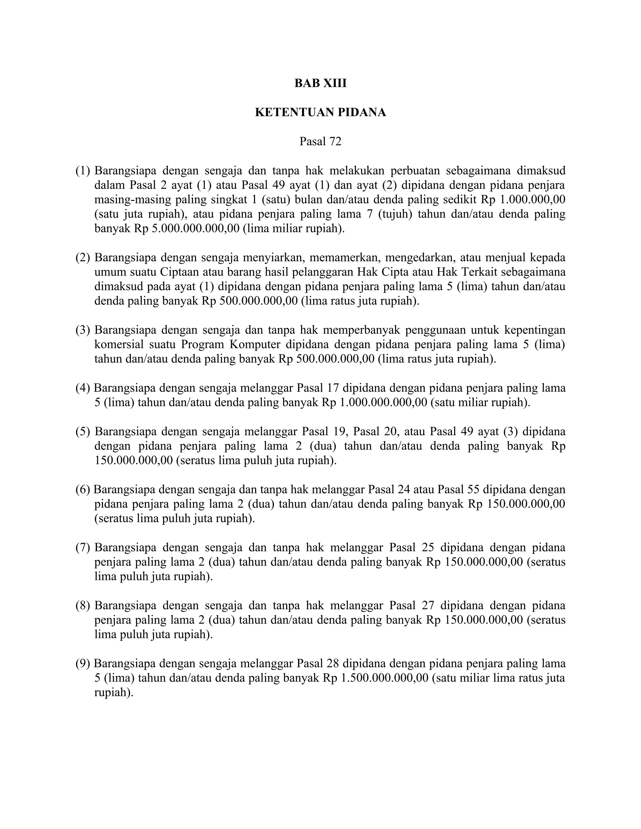 BAB XIII

                                   KETENTUAN PIDANA

                                           Pasal 72

(1) Barangsiapa dengan sengaja dan tanpa hak melakukan perbuatan sebagaimana dimaksud
    dalam Pasal 2 ayat (1) atau Pasal 49 ayat (1) dan ayat (2) dipidana dengan pidana penjara
    masing-masing paling singkat 1 (satu) bulan dan/atau denda paling sedikit Rp 1.000.000,00
    (satu juta rupiah), atau pidana penjara paling lama 7 (tujuh) tahun dan/atau denda paling
    banyak Rp 5.000.000.000,00 (lima miliar rupiah).

(2) Barangsiapa dengan sengaja menyiarkan, memamerkan, mengedarkan, atau menjual kepada
    umum suatu Ciptaan atau barang hasil pelanggaran Hak Cipta atau Hak Terkait sebagaimana
    dimaksud pada ayat (1) dipidana dengan pidana penjara paling lama 5 (lima) tahun dan/atau
    denda paling banyak Rp 500.000.000,00 (lima ratus juta rupiah).

(3) Barangsiapa dengan sengaja dan tanpa hak memperbanyak penggunaan untuk kepentingan
    komersial suatu Program Komputer dipidana dengan pidana penjara paling lama 5 (lima)
    tahun dan/atau denda paling banyak Rp 500.000.000,00 (lima ratus juta rupiah).

(4) Barangsiapa dengan sengaja melanggar Pasal 17 dipidana dengan pidana penjara paling lama
    5 (lima) tahun dan/atau denda paling banyak Rp 1.000.000.000,00 (satu miliar rupiah).

(5) Barangsiapa dengan sengaja melanggar Pasal 19, Pasal 20, atau Pasal 49 ayat (3) dipidana
    dengan pidana penjara paling lama 2 (dua) tahun dan/atau denda paling banyak Rp
    150.000.000,00 (seratus lima puluh juta rupiah).

(6) Barangsiapa dengan sengaja dan tanpa hak melanggar Pasal 24 atau Pasal 55 dipidana dengan
    pidana penjara paling lama 2 (dua) tahun dan/atau denda paling banyak Rp 150.000.000,00
    (seratus lima puluh juta rupiah).

(7) Barangsiapa dengan sengaja dan tanpa hak melanggar Pasal 25 dipidana dengan pidana
    penjara paling lama 2 (dua) tahun dan/atau denda paling banyak Rp 150.000.000,00 (seratus
    lima puluh juta rupiah).

(8) Barangsiapa dengan sengaja dan tanpa hak melanggar Pasal 27 dipidana dengan pidana
    penjara paling lama 2 (dua) tahun dan/atau denda paling banyak Rp 150.000.000,00 (seratus
    lima puluh juta rupiah).

(9) Barangsiapa dengan sengaja melanggar Pasal 28 dipidana dengan pidana penjara paling lama
    5 (lima) tahun dan/atau denda paling banyak Rp 1.500.000.000,00 (satu miliar lima ratus juta
    rupiah).
 