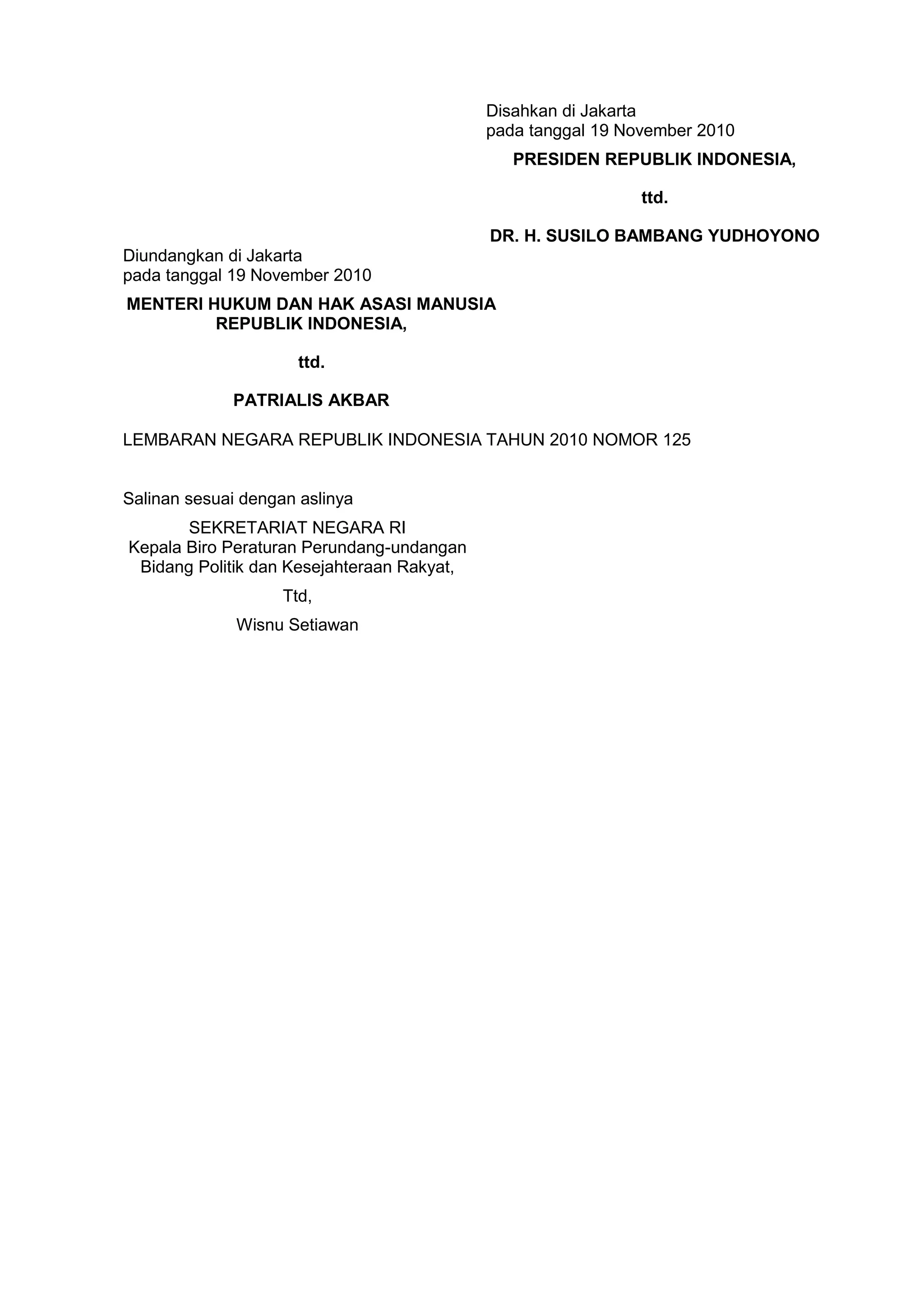 Disahkan di Jakarta
pada tanggal 19 November 2010
PRESIDEN REPUBLIK INDONESIA,
ttd.
DR. H. SUSILO BAMBANG YUDHOYONO
Diundangkan di Jakarta
pada tanggal 19 November 2010
MENTERI HUKUM DAN HAK ASASI MANUSIA
REPUBLIK INDONESIA,
ttd.
PATRIALIS AKBAR
LEMBARAN NEGARA REPUBLIK INDONESIA TAHUN 2010 NOMOR 125
Salinan sesuai dengan aslinya
SEKRETARIAT NEGARA RI
Kepala Biro Peraturan Perundang-undangan
Bidang Politik dan Kesejahteraan Rakyat,
Ttd,
Wisnu Setiawan
 