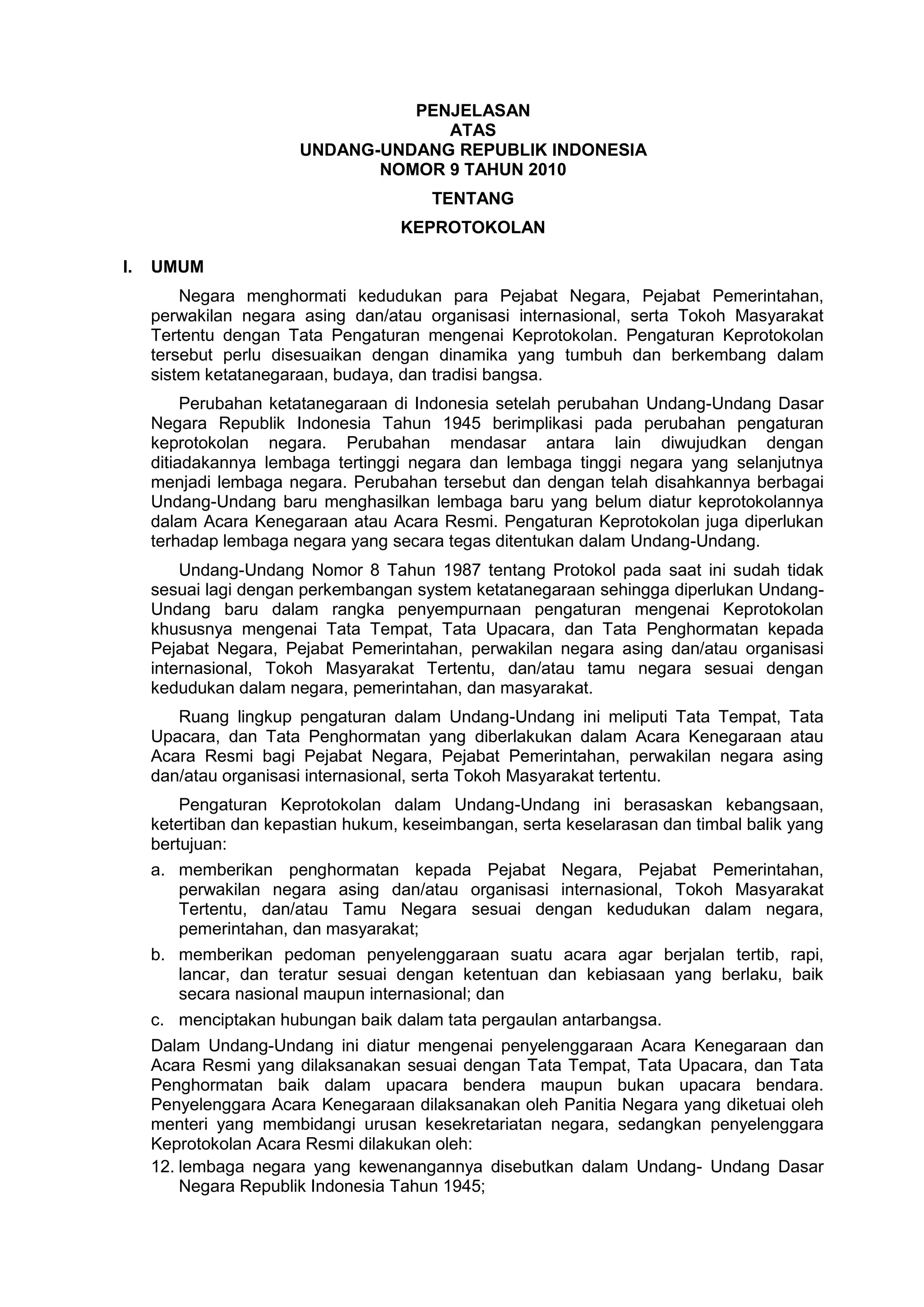 PENJELASAN
ATAS
UNDANG-UNDANG REPUBLIK INDONESIA
NOMOR 9 TAHUN 2010
TENTANG
KEPROTOKOLAN
I. UMUM
Negara menghormati kedudukan para Pejabat Negara, Pejabat Pemerintahan,
perwakilan negara asing dan/atau organisasi internasional, serta Tokoh Masyarakat
Tertentu dengan Tata Pengaturan mengenai Keprotokolan. Pengaturan Keprotokolan
tersebut perlu disesuaikan dengan dinamika yang tumbuh dan berkembang dalam
sistem ketatanegaraan, budaya, dan tradisi bangsa.
Perubahan ketatanegaraan di Indonesia setelah perubahan Undang-Undang Dasar
Negara Republik Indonesia Tahun 1945 berimplikasi pada perubahan pengaturan
keprotokolan negara. Perubahan mendasar antara lain diwujudkan dengan
ditiadakannya lembaga tertinggi negara dan lembaga tinggi negara yang selanjutnya
menjadi lembaga negara. Perubahan tersebut dan dengan telah disahkannya berbagai
Undang-Undang baru menghasilkan lembaga baru yang belum diatur keprotokolannya
dalam Acara Kenegaraan atau Acara Resmi. Pengaturan Keprotokolan juga diperlukan
terhadap lembaga negara yang secara tegas ditentukan dalam Undang-Undang.
Undang-Undang Nomor 8 Tahun 1987 tentang Protokol pada saat ini sudah tidak
sesuai lagi dengan perkembangan system ketatanegaraan sehingga diperlukan Undang-
Undang baru dalam rangka penyempurnaan pengaturan mengenai Keprotokolan
khususnya mengenai Tata Tempat, Tata Upacara, dan Tata Penghormatan kepada
Pejabat Negara, Pejabat Pemerintahan, perwakilan negara asing dan/atau organisasi
internasional, Tokoh Masyarakat Tertentu, dan/atau tamu negara sesuai dengan
kedudukan dalam negara, pemerintahan, dan masyarakat.
Ruang lingkup pengaturan dalam Undang-Undang ini meliputi Tata Tempat, Tata
Upacara, dan Tata Penghormatan yang diberlakukan dalam Acara Kenegaraan atau
Acara Resmi bagi Pejabat Negara, Pejabat Pemerintahan, perwakilan negara asing
dan/atau organisasi internasional, serta Tokoh Masyarakat tertentu.
Pengaturan Keprotokolan dalam Undang-Undang ini berasaskan kebangsaan,
ketertiban dan kepastian hukum, keseimbangan, serta keselarasan dan timbal balik yang
bertujuan:
a. memberikan penghormatan kepada Pejabat Negara, Pejabat Pemerintahan,
perwakilan negara asing dan/atau organisasi internasional, Tokoh Masyarakat
Tertentu, dan/atau Tamu Negara sesuai dengan kedudukan dalam negara,
pemerintahan, dan masyarakat;
b. memberikan pedoman penyelenggaraan suatu acara agar berjalan tertib, rapi,
lancar, dan teratur sesuai dengan ketentuan dan kebiasaan yang berlaku, baik
secara nasional maupun internasional; dan
c. menciptakan hubungan baik dalam tata pergaulan antarbangsa.
Dalam Undang-Undang ini diatur mengenai penyelenggaraan Acara Kenegaraan dan
Acara Resmi yang dilaksanakan sesuai dengan Tata Tempat, Tata Upacara, dan Tata
Penghormatan baik dalam upacara bendera maupun bukan upacara bendara.
Penyelenggara Acara Kenegaraan dilaksanakan oleh Panitia Negara yang diketuai oleh
menteri yang membidangi urusan kesekretariatan negara, sedangkan penyelenggara
Keprotokolan Acara Resmi dilakukan oleh:
12. lembaga negara yang kewenangannya disebutkan dalam Undang- Undang Dasar
Negara Republik Indonesia Tahun 1945;
 