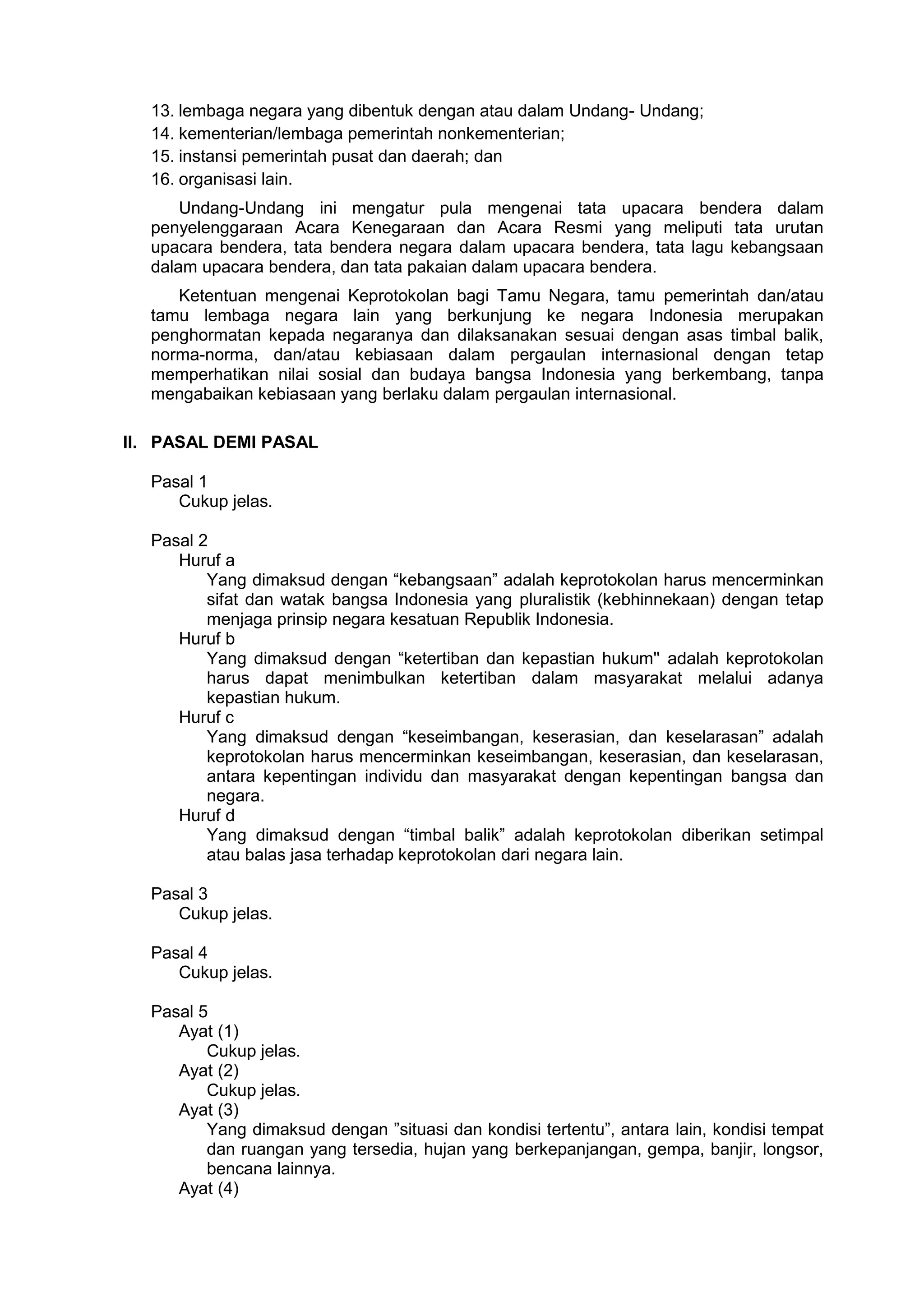 13. lembaga negara yang dibentuk dengan atau dalam Undang- Undang;
14. kementerian/lembaga pemerintah nonkementerian;
15. instansi pemerintah pusat dan daerah; dan
16. organisasi lain.
Undang-Undang ini mengatur pula mengenai tata upacara bendera dalam
penyelenggaraan Acara Kenegaraan dan Acara Resmi yang meliputi tata urutan
upacara bendera, tata bendera negara dalam upacara bendera, tata lagu kebangsaan
dalam upacara bendera, dan tata pakaian dalam upacara bendera.
Ketentuan mengenai Keprotokolan bagi Tamu Negara, tamu pemerintah dan/atau
tamu lembaga negara lain yang berkunjung ke negara Indonesia merupakan
penghormatan kepada negaranya dan dilaksanakan sesuai dengan asas timbal balik,
norma-norma, dan/atau kebiasaan dalam pergaulan internasional dengan tetap
memperhatikan nilai sosial dan budaya bangsa Indonesia yang berkembang, tanpa
mengabaikan kebiasaan yang berlaku dalam pergaulan internasional.
II. PASAL DEMI PASAL
Pasal 1
Cukup jelas.
Pasal 2
Huruf a
Yang dimaksud dengan “kebangsaan” adalah keprotokolan harus mencerminkan
sifat dan watak bangsa Indonesia yang pluralistik (kebhinnekaan) dengan tetap
menjaga prinsip negara kesatuan Republik Indonesia.
Huruf b
Yang dimaksud dengan “ketertiban dan kepastian hukum'' adalah keprotokolan
harus dapat menimbulkan ketertiban dalam masyarakat melalui adanya
kepastian hukum.
Huruf c
Yang dimaksud dengan “keseimbangan, keserasian, dan keselarasan” adalah
keprotokolan harus mencerminkan keseimbangan, keserasian, dan keselarasan,
antara kepentingan individu dan masyarakat dengan kepentingan bangsa dan
negara.
Huruf d
Yang dimaksud dengan “timbal balik” adalah keprotokolan diberikan setimpal
atau balas jasa terhadap keprotokolan dari negara lain.
Pasal 3
Cukup jelas.
Pasal 4
Cukup jelas.
Pasal 5
Ayat (1)
Cukup jelas.
Ayat (2)
Cukup jelas.
Ayat (3)
Yang dimaksud dengan ”situasi dan kondisi tertentu”, antara lain, kondisi tempat
dan ruangan yang tersedia, hujan yang berkepanjangan, gempa, banjir, longsor,
bencana lainnya.
Ayat (4)
 