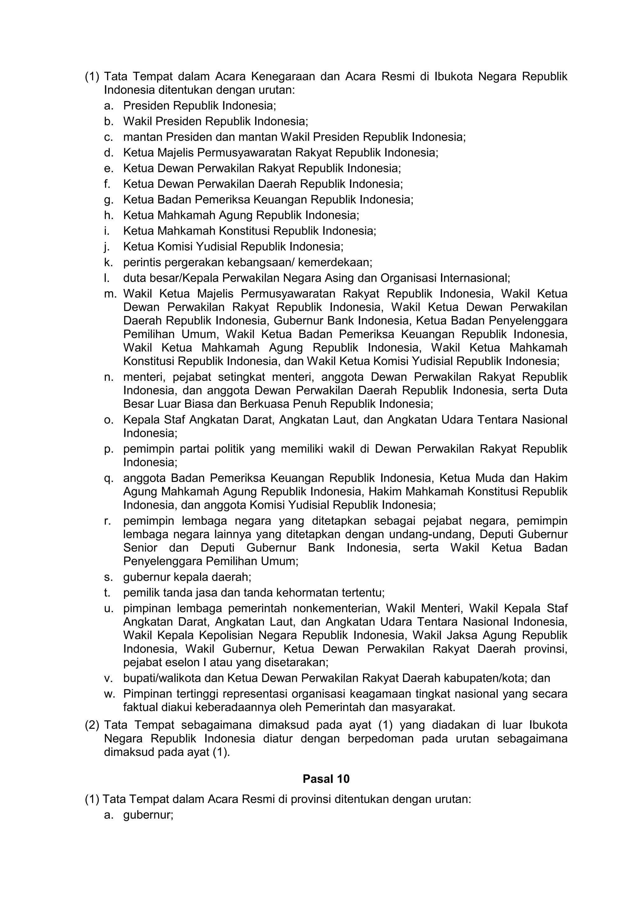 (1) Tata Tempat dalam Acara Kenegaraan dan Acara Resmi di Ibukota Negara Republik
Indonesia ditentukan dengan urutan:
a. Presiden Republik Indonesia;
b. Wakil Presiden Republik Indonesia;
c. mantan Presiden dan mantan Wakil Presiden Republik Indonesia;
d. Ketua Majelis Permusyawaratan Rakyat Republik Indonesia;
e. Ketua Dewan Perwakilan Rakyat Republik Indonesia;
f. Ketua Dewan Perwakilan Daerah Republik Indonesia;
g. Ketua Badan Pemeriksa Keuangan Republik Indonesia;
h. Ketua Mahkamah Agung Republik Indonesia;
i. Ketua Mahkamah Konstitusi Republik Indonesia;
j. Ketua Komisi Yudisial Republik Indonesia;
k. perintis pergerakan kebangsaan/ kemerdekaan;
l. duta besar/Kepala Perwakilan Negara Asing dan Organisasi Internasional;
m. Wakil Ketua Majelis Permusyawaratan Rakyat Republik Indonesia, Wakil Ketua
Dewan Perwakilan Rakyat Republik Indonesia, Wakil Ketua Dewan Perwakilan
Daerah Republik Indonesia, Gubernur Bank Indonesia, Ketua Badan Penyelenggara
Pemilihan Umum, Wakil Ketua Badan Pemeriksa Keuangan Republik Indonesia,
Wakil Ketua Mahkamah Agung Republik Indonesia, Wakil Ketua Mahkamah
Konstitusi Republik Indonesia, dan Wakil Ketua Komisi Yudisial Republik Indonesia;
n. menteri, pejabat setingkat menteri, anggota Dewan Perwakilan Rakyat Republik
Indonesia, dan anggota Dewan Perwakilan Daerah Republik Indonesia, serta Duta
Besar Luar Biasa dan Berkuasa Penuh Republik Indonesia;
o. Kepala Staf Angkatan Darat, Angkatan Laut, dan Angkatan Udara Tentara Nasional
Indonesia;
p. pemimpin partai politik yang memiliki wakil di Dewan Perwakilan Rakyat Republik
Indonesia;
q. anggota Badan Pemeriksa Keuangan Republik Indonesia, Ketua Muda dan Hakim
Agung Mahkamah Agung Republik Indonesia, Hakim Mahkamah Konstitusi Republik
Indonesia, dan anggota Komisi Yudisial Republik Indonesia;
r. pemimpin lembaga negara yang ditetapkan sebagai pejabat negara, pemimpin
lembaga negara lainnya yang ditetapkan dengan undang-undang, Deputi Gubernur
Senior dan Deputi Gubernur Bank Indonesia, serta Wakil Ketua Badan
Penyelenggara Pemilihan Umum;
s. gubernur kepala daerah;
t. pemilik tanda jasa dan tanda kehormatan tertentu;
u. pimpinan lembaga pemerintah nonkementerian, Wakil Menteri, Wakil Kepala Staf
Angkatan Darat, Angkatan Laut, dan Angkatan Udara Tentara Nasional Indonesia,
Wakil Kepala Kepolisian Negara Republik Indonesia, Wakil Jaksa Agung Republik
Indonesia, Wakil Gubernur, Ketua Dewan Perwakilan Rakyat Daerah provinsi,
pejabat eselon I atau yang disetarakan;
v. bupati/walikota dan Ketua Dewan Perwakilan Rakyat Daerah kabupaten/kota; dan
w. Pimpinan tertinggi representasi organisasi keagamaan tingkat nasional yang secara
faktual diakui keberadaannya oleh Pemerintah dan masyarakat.
(2) Tata Tempat sebagaimana dimaksud pada ayat (1) yang diadakan di luar Ibukota
Negara Republik Indonesia diatur dengan berpedoman pada urutan sebagaimana
dimaksud pada ayat (1).
Pasal 10
(1) Tata Tempat dalam Acara Resmi di provinsi ditentukan dengan urutan:
a. gubernur;
 