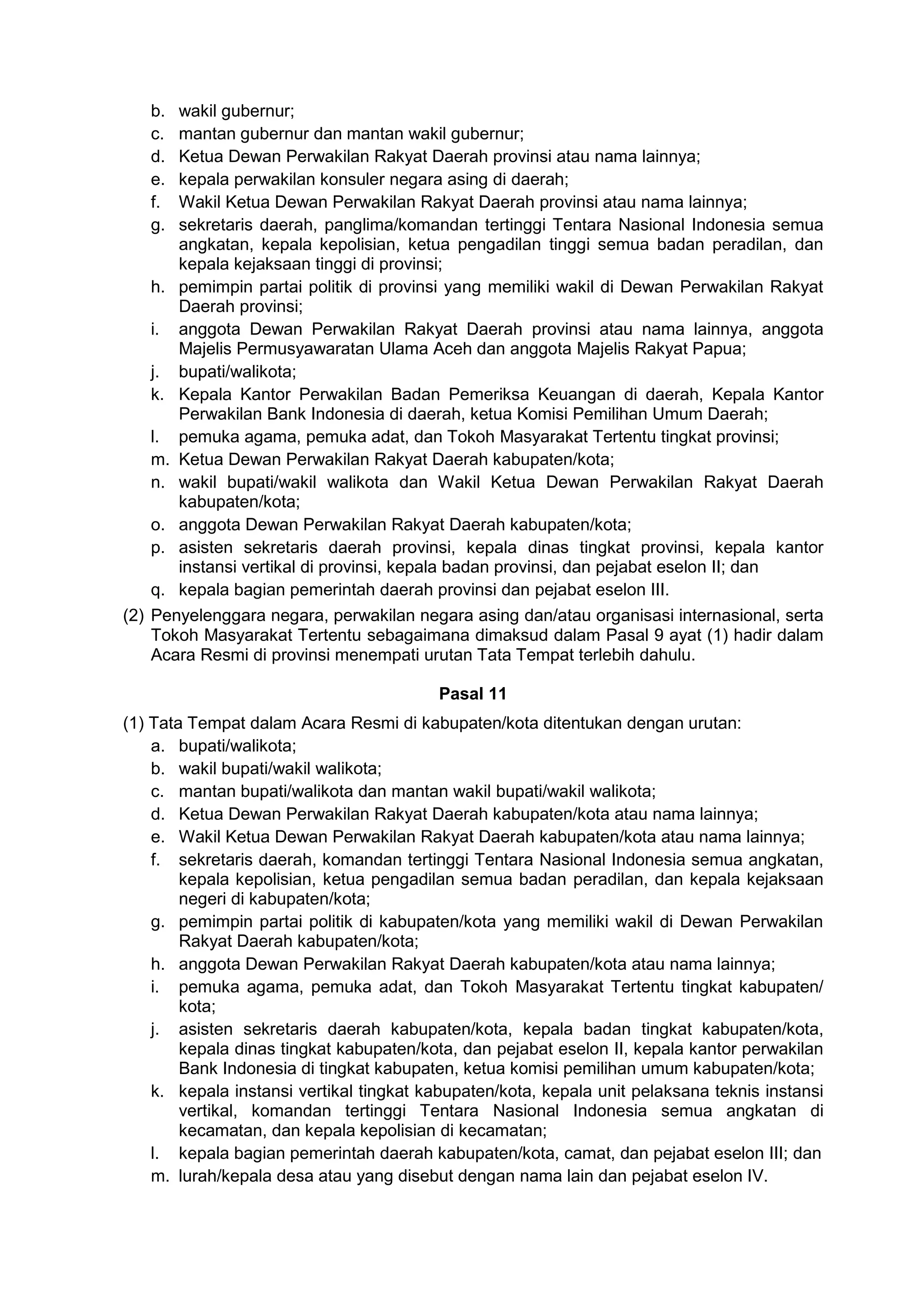 b. wakil gubernur;
c. mantan gubernur dan mantan wakil gubernur;
d. Ketua Dewan Perwakilan Rakyat Daerah provinsi atau nama lainnya;
e. kepala perwakilan konsuler negara asing di daerah;
f. Wakil Ketua Dewan Perwakilan Rakyat Daerah provinsi atau nama lainnya;
g. sekretaris daerah, panglima/komandan tertinggi Tentara Nasional Indonesia semua
angkatan, kepala kepolisian, ketua pengadilan tinggi semua badan peradilan, dan
kepala kejaksaan tinggi di provinsi;
h. pemimpin partai politik di provinsi yang memiliki wakil di Dewan Perwakilan Rakyat
Daerah provinsi;
i. anggota Dewan Perwakilan Rakyat Daerah provinsi atau nama lainnya, anggota
Majelis Permusyawaratan Ulama Aceh dan anggota Majelis Rakyat Papua;
j. bupati/walikota;
k. Kepala Kantor Perwakilan Badan Pemeriksa Keuangan di daerah, Kepala Kantor
Perwakilan Bank Indonesia di daerah, ketua Komisi Pemilihan Umum Daerah;
l. pemuka agama, pemuka adat, dan Tokoh Masyarakat Tertentu tingkat provinsi;
m. Ketua Dewan Perwakilan Rakyat Daerah kabupaten/kota;
n. wakil bupati/wakil walikota dan Wakil Ketua Dewan Perwakilan Rakyat Daerah
kabupaten/kota;
o. anggota Dewan Perwakilan Rakyat Daerah kabupaten/kota;
p. asisten sekretaris daerah provinsi, kepala dinas tingkat provinsi, kepala kantor
instansi vertikal di provinsi, kepala badan provinsi, dan pejabat eselon II; dan
q. kepala bagian pemerintah daerah provinsi dan pejabat eselon III.
(2) Penyelenggara negara, perwakilan negara asing dan/atau organisasi internasional, serta
Tokoh Masyarakat Tertentu sebagaimana dimaksud dalam Pasal 9 ayat (1) hadir dalam
Acara Resmi di provinsi menempati urutan Tata Tempat terlebih dahulu.
Pasal 11
(1) Tata Tempat dalam Acara Resmi di kabupaten/kota ditentukan dengan urutan:
a. bupati/walikota;
b. wakil bupati/wakil walikota;
c. mantan bupati/walikota dan mantan wakil bupati/wakil walikota;
d. Ketua Dewan Perwakilan Rakyat Daerah kabupaten/kota atau nama lainnya;
e. Wakil Ketua Dewan Perwakilan Rakyat Daerah kabupaten/kota atau nama lainnya;
f. sekretaris daerah, komandan tertinggi Tentara Nasional Indonesia semua angkatan,
kepala kepolisian, ketua pengadilan semua badan peradilan, dan kepala kejaksaan
negeri di kabupaten/kota;
g. pemimpin partai politik di kabupaten/kota yang memiliki wakil di Dewan Perwakilan
Rakyat Daerah kabupaten/kota;
h. anggota Dewan Perwakilan Rakyat Daerah kabupaten/kota atau nama lainnya;
i. pemuka agama, pemuka adat, dan Tokoh Masyarakat Tertentu tingkat kabupaten/
kota;
j. asisten sekretaris daerah kabupaten/kota, kepala badan tingkat kabupaten/kota,
kepala dinas tingkat kabupaten/kota, dan pejabat eselon II, kepala kantor perwakilan
Bank Indonesia di tingkat kabupaten, ketua komisi pemilihan umum kabupaten/kota;
k. kepala instansi vertikal tingkat kabupaten/kota, kepala unit pelaksana teknis instansi
vertikal, komandan tertinggi Tentara Nasional Indonesia semua angkatan di
kecamatan, dan kepala kepolisian di kecamatan;
l. kepala bagian pemerintah daerah kabupaten/kota, camat, dan pejabat eselon III; dan
m. lurah/kepala desa atau yang disebut dengan nama lain dan pejabat eselon IV.
 