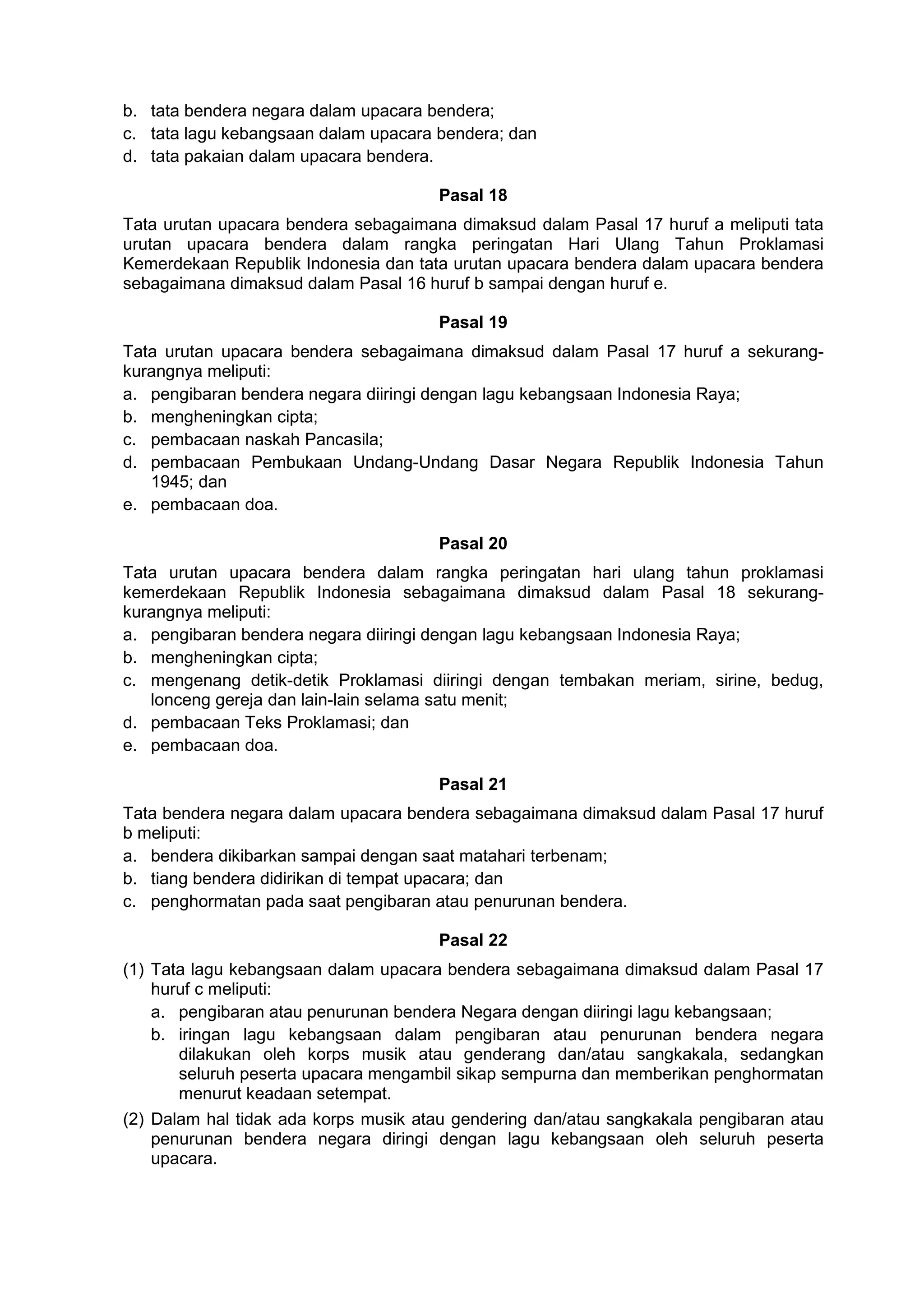 b. tata bendera negara dalam upacara bendera;
c. tata lagu kebangsaan dalam upacara bendera; dan
d. tata pakaian dalam upacara bendera.
Pasal 18
Tata urutan upacara bendera sebagaimana dimaksud dalam Pasal 17 huruf a meliputi tata
urutan upacara bendera dalam rangka peringatan Hari Ulang Tahun Proklamasi
Kemerdekaan Republik Indonesia dan tata urutan upacara bendera dalam upacara bendera
sebagaimana dimaksud dalam Pasal 16 huruf b sampai dengan huruf e.
Pasal 19
Tata urutan upacara bendera sebagaimana dimaksud dalam Pasal 17 huruf a sekurang-
kurangnya meliputi:
a. pengibaran bendera negara diiringi dengan lagu kebangsaan Indonesia Raya;
b. mengheningkan cipta;
c. pembacaan naskah Pancasila;
d. pembacaan Pembukaan Undang-Undang Dasar Negara Republik Indonesia Tahun
1945; dan
e. pembacaan doa.
Pasal 20
Tata urutan upacara bendera dalam rangka peringatan hari ulang tahun proklamasi
kemerdekaan Republik Indonesia sebagaimana dimaksud dalam Pasal 18 sekurang-
kurangnya meliputi:
a. pengibaran bendera negara diiringi dengan lagu kebangsaan Indonesia Raya;
b. mengheningkan cipta;
c. mengenang detik-detik Proklamasi diiringi dengan tembakan meriam, sirine, bedug,
lonceng gereja dan lain-lain selama satu menit;
d. pembacaan Teks Proklamasi; dan
e. pembacaan doa.
Pasal 21
Tata bendera negara dalam upacara bendera sebagaimana dimaksud dalam Pasal 17 huruf
b meliputi:
a. bendera dikibarkan sampai dengan saat matahari terbenam;
b. tiang bendera didirikan di tempat upacara; dan
c. penghormatan pada saat pengibaran atau penurunan bendera.
Pasal 22
(1) Tata lagu kebangsaan dalam upacara bendera sebagaimana dimaksud dalam Pasal 17
huruf c meliputi:
a. pengibaran atau penurunan bendera Negara dengan diiringi lagu kebangsaan;
b. iringan lagu kebangsaan dalam pengibaran atau penurunan bendera negara
dilakukan oleh korps musik atau genderang dan/atau sangkakala, sedangkan
seluruh peserta upacara mengambil sikap sempurna dan memberikan penghormatan
menurut keadaan setempat.
(2) Dalam hal tidak ada korps musik atau gendering dan/atau sangkakala pengibaran atau
penurunan bendera negara diringi dengan lagu kebangsaan oleh seluruh peserta
upacara.
 