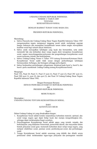www.bpkp.go.id
UNDANG-UNDANG REPUBLIK INDONESIA
NOMOR 11 TAHUN 2009
TENTANG
KESEJAHTERAAN SOSIAL
DENGAN RAHMAT TUHAN YANG MAHA ESA
PRESIDEN REPUBLIK INDONESIA,

Menimbang:
a. bahwa Pancasila dan Undang-Undang Dasar Negara Republik Indonesia Tahun 1945
mengamanatkan negara mempunyai tanggung jawab untuk melindungi segenap
bangsa Indonesia dan memajukan kesejahteraan umum dalam rangka mewujudkan
keadilan sosial bagi seluruh rakyat Indonesia;
b. bahwa untuk mewujudkan kehidupan yang layak dan bermartabat, serta untuk
memenuhi hak atas kebutuhan dasar warga negara demi tercapainya kesejahteraan
sosial, negara menyelenggarakan pelayanan dan pengembangan kesejahteraan sosial
secara terencana, terarah, dan berkelanjutan;
c. bahwa Undang-Undang Nomor 6 Tahun 1974 tentang Ketentuan-Ketentuan Pokok
Kesejahteraan Sosial sudah tidak sesuai dengan perkembangan kehidupan
bermasyarakat, berbangsa, dan bernegara sehingga perlu diganti;
d. bahwa berdasarkan pertimbangan sebagaimana dimaksud pada huruf a, huruf b, dan
huruf c perlu membentuk Undang-Undang tentang Kesejahteraan Sosial;
Mengingat:
Pasal 18A, Pasal 20, Pasal 21, Pasal 23 ayat (1), Pasal 27 ayat (2), Pasal 28C ayat (1),
Pasal 28H ayat (1), ayat (2), dan ayat (3), dan Pasal 34 Undang-Undang Dasar Negara
Republik Indonesia Tahun 1945;
Dengan Persetujuan Bersama
DEWAN PERWAKILAN RAKYAT REPUBLIK INDONESIA
dan
PRESIDEN REPUBLIK INDONESIA
MEMUTUSKAN :
Menetapkan :
UNDANG-UNDANG TENTANG KESEJAHTERAAN SOSIAL.
BAB I
KETENTUAN UMUM
Pasal 1
Dalam Undang-Undang ini yang dimaksudkan dengan:
1. Kesejahteraan Sosial adalah kondisi terpenuhinya kebutuhan material, spiritual, dan
sosial warga negara agar dapat hidup layak dan mampu mengembangkan diri,
sehingga dapat melaksanakan fungsi sosialnya.
2. Penyelenggaraan Kesejahteraan Sosial adalah upaya yang terarah, terpadu, dan
berkelanjutan yang dilakukan Pemerintah, pemerintah daerah, dan masyarakat dalam
bentuk pelayanan sosial guna memenuhi kebutuhan dasar setiap warga negara, yang
meliputi rehabilitasi sosial, jaminan sosial, pemberdayaan sosial, dan perlindungan
sosial.
3. Tenaga Kesejahteraan Sosial adalah seseorang yang dididik dan dilatih secara
profesional untuk melaksanakan tugas-tugas pelayanan dan penanganan masalah

 