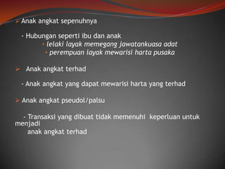  Anak angkat sepenuhnya

- Hubungan seperti ibu dan anak
• lelaki layak memegang jawatankuasa adat
• perempuan layak mewarisi harta pusaka
 Anak angkat terhad

- Anak angkat yang dapat mewarisi harta yang terhad
 Anak angkat pseudol/palsu

- Transaksi yang dibuat tidak memenuhi keperluan untuk
menjadi
anak angkat terhad

 