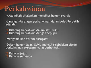-Akad nikah dijalankan mengikut hukum syarak
-Larangan-larangan perkahwinan dalam Adat Perpatih
adalah:
 Dilarang berkahwin dalam satu suku
 Dilarang berkahwin dengan sepupu

-Mengamalkan sistem eksogami
-Dalam hukum adat, SUKU muncul sisebabkan sistem
perkahwinan eksogami yang berbentuk:
 Kahwin jujur
 Kahwin semenda

 