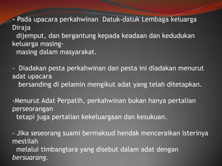 - Pada upacara perkahwinan Datuk-datuk Lembaga keluarga
Diraja
dijemput, dan bergantung kepada keadaan dan kedudukan
keluarga masingmasing dalam masyarakat.
- Diadakan pesta perkahwinan dan pesta ini diadakan menurut
adat upacara
bersanding di pelamin mengikut adat yang telah ditetapkan.
-Menurut Adat Perpatih, perkahwinan bukan hanya pertalian
perseorangan
tetapi juga pertalian kekeluargaan dan kesukuan.
- Jika seseorang suami bermaksud hendak menceraikan isterinya
mestilah
melalui timbangtara yang disebut dalam adat dengan
bersuarang.

 