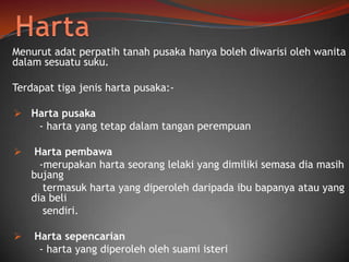 Menurut adat perpatih tanah pusaka hanya boleh diwarisi oleh wanita
dalam sesuatu suku.

Terdapat tiga jenis harta pusaka: Harta pusaka

- harta yang tetap dalam tangan perempuan




Harta pembawa
-merupakan harta seorang lelaki yang dimiliki semasa dia masih
bujang
termasuk harta yang diperoleh daripada ibu bapanya atau yang
dia beli
sendiri.
Harta sepencarian
- harta yang diperoleh oleh suami isteri

 