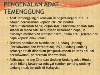 PENGENALAN ADAT
TEMENGGUNG
 Adat Temenggung dikenakan di negeri-negeri lain. Ia

adalah berdasarkan kepada ciri-ciri bentuk
patrilinial(nasab bapa) organisasi. Patrilinial adalah satu
sistem di mana satu kepunyaan keturunan bapa, ia
biasanya melibatkan warisan harta, nama atau gelaran dari
bapa kepada anak lelaki.
 Selepas penubuhan Membaharui Undang-Undang
(Perkahwinan dan Perceraian) 1976, undang-undang
keluarga telah diberikan penguatkuasaan ke atas hal-hal
perkahwinan, perceraian dan warisan
 Akibatnya, orang Cina dan Undang-Undang Adat Hindu
telah hilang kesannya sebagai sumber penting undangundang tidak bertulis di Malaysia.

 