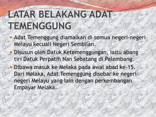 LATAR BELAKANG ADAT
TEMENGGUNG
 Adat Temenggung diamalkan di semua negeri-negeri

Melayu kecuali Negeri Sembilan.
 Disusun oleh Datuk Ketemenggungan, iaitu abang
tiri Datuk Perpatih Nan Sebatang di Palembang.
 Dibawa masuk ke Melaka pada awal abad ke-15.
Dari Melaka, Adat Temenggung disebar ke negerinegeri Melayu yang lain dengan perkembangan
Empayar Melaka.

 