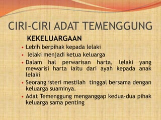 CIRI-CIRI ADAT TEMENGGUNG
KEKELUARGAAN








Lebih berpihak kepada lelaki
lelaki menjadi ketua keluarga
Dalam hal perwarisan harta, lelaki yang
mewarisi harta iaitu dari ayah kepada anak
lelaki
Seorang isteri mestilah tinggal bersama dengan
keluarga suaminya.
Adat Temenggung menganggap kedua-dua pihak
keluarga sama penting

 