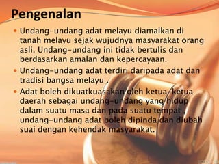 Pengenalan
 Undang-undang adat melayu diamalkan di

tanah melayu sejak wujudnya masyarakat orang
asli. Undang-undang ini tidak bertulis dan
berdasarkan amalan dan kepercayaan.
 Undang-undang adat terdiri daripada adat dan
tradisi bangsa melayu .
 Adat boleh dikuatkuasakan oleh ketua-ketua
daerah sebagai undang-undang yang hidup
dalam suatu masa dan pada suatu tempat ,
undang-undang adat boleh dipinda dan diubah
suai dengan kehendak masyarakat.

 