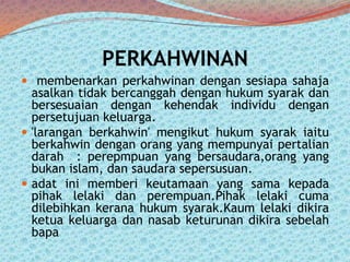 PERKAHWINAN
 membenarkan perkahwinan dengan sesiapa sahaja

asalkan tidak bercanggah dengan hukum syarak dan
bersesuaian dengan kehendak individu dengan
persetujuan keluarga.
 'larangan berkahwin' mengikut hukum syarak iaitu
berkahwin dengan orang yang mempunyai pertalian
darah : perepmpuan yang bersaudara,orang yang
bukan islam, dan saudara sepersusuan.
 adat ini memberi keutamaan yang sama kepada
pihak lelaki dan perempuan.Pihak lelaki cuma
dilebihkan kerana hukum syarak.Kaum lelaki dikira
ketua keluarga dan nasab keturunan dikira sebelah
bapa

 