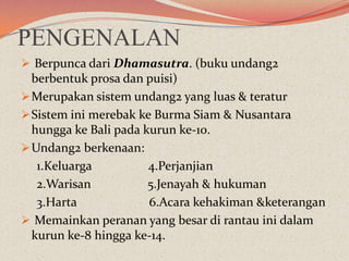 PENGENALAN
 Berpunca dari Dhamasutra. (buku undang2

berbentuk prosa dan puisi)
 Merupakan sistem undang2 yang luas & teratur
 Sistem ini merebak ke Burma Siam & Nusantara
hungga ke Bali pada kurun ke-10.
 Undang2 berkenaan:
1.Keluarga
4.Perjanjian
2.Warisan
5.Jenayah & hukuman
3.Harta
6.Acara kehakiman &keterangan
 Memainkan peranan yang besar di rantau ini dalam
kurun ke-8 hingga ke-14.

 