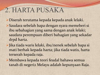 2. HARTA PUSAKA
Diserah terutama kepada kepada anak lelaki.
Saudara sebelah bapa dengan syara memeberi si
ibu sebahagian yang sama dengan anak lelaki;
saudara perempuan diberi bahagian yang sekadar
drpd harta.
Jika tiada waris lelaki, ibu/nenek sebelah bapa si

mati berhak kepada harta; jika tiada watis, harta
terserah kepada raja.
Membawa kepada teori feudal bahawa semua
tanah di negeri2 Melayu adalah kepunyaan Raja.

 