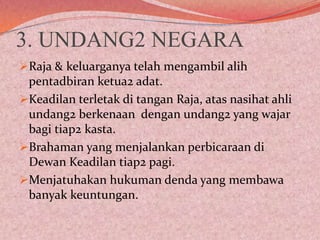 3. UNDANG2 NEGARA
Raja & keluarganya telah mengambil alih
pentadbiran ketua2 adat.

Keadilan terletak di tangan Raja, atas nasihat ahli
undang2 berkenaan dengan undang2 yang wajar
bagi tiap2 kasta.
Brahaman yang menjalankan perbicaraan di
Dewan Keadilan tiap2 pagi.
Menjatuhakan hukuman denda yang membawa
banyak keuntungan.

 