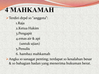 4 MAHKAMAH
 Terdiri drpd 10 “anggota”:

1.Raja
2.Ketua Hakim
3.Pengapit
4.emas air & api
(untuk ujian)
5.Penulis
6. hamba2 mahkamah
 Angka 10 sanagat penting; terdapat 10 kesalahan besar
& 10 bahagian badan yang menerima hukuman berat.

 