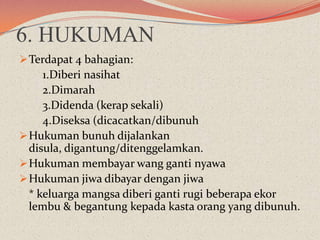 6. HUKUMAN
 Terdapat 4 bahagian:

1.Diberi nasihat
2.Dimarah
3.Didenda (kerap sekali)
4.Diseksa (dicacatkan/dibunuh
 Hukuman bunuh dijalankan
disula, digantung/ditenggelamkan.
 Hukuman membayar wang ganti nyawa
 Hukuman jiwa dibayar dengan jiwa
* keluarga mangsa diberi ganti rugi beberapa ekor
lembu & begantung kepada kasta orang yang dibunuh.

 