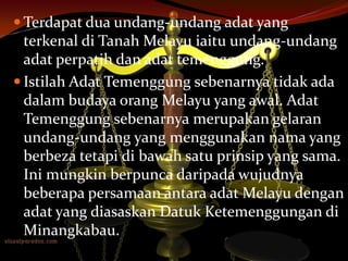  Terdapat dua undang-undang adat yang

terkenal di Tanah Melayu iaitu undang-undang
adat perpatih dan adat temenggung.
 Istilah Adat Temenggung sebenarnya tidak ada
dalam budaya orang Melayu yang awal. Adat
Temenggung sebenarnya merupakan gelaran
undang-undang yang menggunakan nama yang
berbeza tetapi di bawah satu prinsip yang sama.
Ini mungkin berpunca daripada wujudnya
beberapa persamaan antara adat Melayu dengan
adat yang diasaskan Datuk Ketemenggungan di
Minangkabau.

 