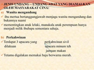  JENIS UNDANG – UNDANG ADAT YANG DIAMALKAN

OLEH MASYARAKAT CINA:
a) Wanita mengandung
 ibu mertua bertanggungjawab menjaga wanita mengandung dan
bukannya suami
 mementingkan anak lelaki, manakala anak perempuan hanya
menjadi milik ibubapa sementara sahaja.
b) Perkahwinan
 Terdapat 3 upacara yang

perkahwinan sivil
dilakuan
upacara minum teh
jamuan makan
 Tetamu digalakan memakai baju berwarna merah.

 
