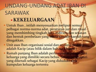 UNDANG-UNDANG ADAT IBAN DI
SARAWAK
 KEKELUARGAAN
 Untuk Iban , istilah menyesuaikan meliputi semua
pelbagai norma-norma adat, peraturan juri dan ritual
yang membimbing tingkah laku individu dan sekatan
dan bentuk pembelaan yang mana kaedah-kaedah yang
ditegakkan.
 Unit asas Iban organisasi sosial dan undang-undang
adalah Kacip (atau bilik dalam bahasa Melayu )
 Rumah panjang Iban adalah perhimpunan pangsapuri
keluarga yang dimiliki secara bebas. Setiap pangsapuri
yang dikenali sebagai Kacip yang diduduki oleh
kumpulan keluarga tertentu

 
