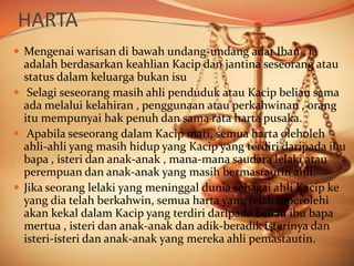 HARTA
 Mengenai warisan di bawah undang-undang adat Iban , ia

adalah berdasarkan keahlian Kacip dan jantina seseorang atau
status dalam keluarga bukan isu
 Selagi seseorang masih ahli penduduk atau Kacip beliau sama
ada melalui kelahiran , penggunaan atau perkahwinan , orang
itu mempunyai hak penuh dan sama rata harta pusaka.
 Apabila seseorang dalam Kacip mati, semua harta oleholeh
ahli-ahli yang masih hidup yang Kacip yang terdiri daripada ibu
bapa , isteri dan anak-anak , mana-mana saudara lelaki atau
perempuan dan anak-anak yang masih bermastautin ahli.
 Jika seorang lelaki yang meninggal dunia sebagai ahli Kacip ke
yang dia telah berkahwin, semua harta yang telah diperolehi
akan kekal dalam Kacip yang terdiri daripada beliau ibu bapa
mertua , isteri dan anak-anak dan adik-beradik isterinya dan
isteri-isteri dan anak-anak yang mereka ahli pemastautin.

 