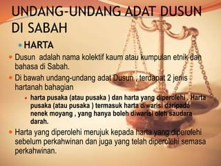 UNDANG-UNDANG ADAT DUSUN
DI SABAH
 HARTA
 Dusun adalah nama kolektif kaum atau kumpulan etnik dan
bahasa di Sabah.
 Di bawah undang-undang adat Dusun , terdapat 2 jenis
hartanah bahagian


harta pusaka (atau pusaka ) dan harta yang diperolehi . Harta
pusaka (atau pusaka ) termasuk harta diwarisi daripada
nenek moyang , yang hanya boleh diwarisi oleh saudara
darah.

 Harta yang diperolehi merujuk kepada harta yang diperolehi
sebelum perkahwinan dan juga yang telah diperolehi semasa
perkahwinan.

 