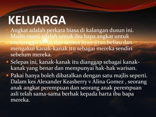 KELUARGA

 Angkat adalah perkara biasa di kalangan dusun ini.

Majlis rasmi adalah untuk ibu bapa angkat untuk
memanggil ketua dan semua jiran-jiran beliau dan
mengakui kanak-kanak itu sebagai mereka sendiri
sebelum mereka.
 Selepas ini, kanak-kanak itu dianggap sebagai kanakkanak yang benar dan mempunyai hak-hak warisan.
 Pakai hanya boleh dibatalkan dengan satu majlis seperti.
Dalam kes Alexander Keasberry v Alina Gomez , seorang
anak angkat perempuan dan seorang anak perempuan
asli telah sama-sama berhak kepada harta ibu bapa
mereka.

 
