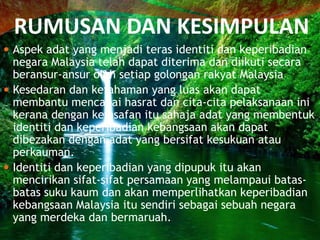 RUMUSAN DAN KESIMPULAN
 Aspek adat yang menjadi teras identiti dan keperibadian

negara Malaysia telah dapat diterima dan diikuti secara
beransur-ansur oleh setiap golongan rakyat Malaysia
 Kesedaran dan kefahaman yang luas akan dapat
membantu mencapai hasrat dan cita-cita pelaksanaan ini
kerana dengan keinsafan itu sahaja adat yang membentuk
identiti dan keperibadian kebangsaan akan dapat
dibezakan dengan adat yang bersifat kesukuan atau
perkauman.
 Identiti dan keperibadian yang dipupuk itu akan
mencirikan sifat-sifat persamaan yang melampaui batasbatas suku kaum dan akan memperlihatkan keperibadian
kebangsaan Malaysia itu sendiri sebagai sebuah negara
yang merdeka dan bermaruah.

 