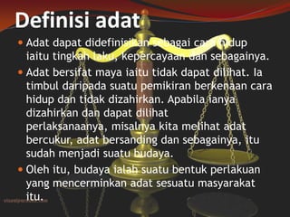 Definisi adat
 Adat dapat didefinisikan sebagai cara hidup
iaitu tingkah laku, kepercayaan dan sebagainya.
 Adat bersifat maya iaitu tidak dapat dilihat. Ia
timbul daripada suatu pemikiran berkenaan cara

hidup dan tidak dizahirkan. Apabila ianya
dizahirkan dan dapat dilihat
perlaksanaanya, misalnya kita melihat adat
bercukur, adat bersanding dan sebagainya, itu
sudah menjadi suatu budaya.
 Oleh itu, budaya ialah suatu bentuk perlakuan
yang mencerminkan adat sesuatu masyarakat
itu.

 