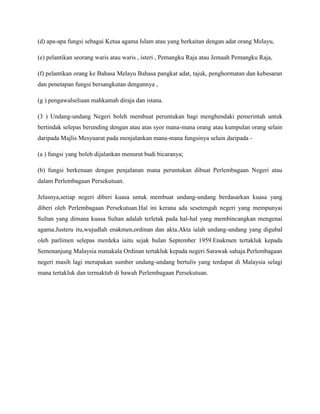 (d) apa-apa fungsi sebagai Ketua agama Islam atau yang berkaitan dengan adat orang Melayu,
(e) pelantikan seorang waris atau waris , isteri , Pemangku Raja atau Jemaah Pemangku Raja,
(f) pelantikan orang ke Bahasa Melayu Bahasa pangkat adat, tajuk, penghormatan dan kebesaran
dan penetapan fungsi bersangkutan dengannya ,
(g ) pengawalseliaan mahkamah diraja dan istana.
(3 ) Undang-undang Negeri boleh membuat peruntukan bagi menghendaki pemerintah untuk
bertindak selepas berunding dengan atau atas syor mana-mana orang atau kumpulan orang selain
daripada Majlis Mesyuarat pada menjalankan mana-mana fungsinya selain daripada (a ) fungsi yang boleh dijalankan menurut budi bicaranya;
(b) fungsi berkenaan dengan penjalanan mana peruntukan dibuat Perlembagaan Negeri atau
dalam Perlembagaan Persekutuan.
Jelasnya,setiap negeri diberi kuasa untuk membuat undang-undang berdasarkan kuasa yang
diberi oleh Perlembagaan Persekutuan.Hal ini kerana ada sesetengah negeri yang mempunyai
Sultan yang dimana kuasa Sultan adalah terletak pada hal-hal yang membincangkan mengenai
agama.Justeru itu,wujudlah enakmen,ordinan dan akta.Akta ialah undang-undang yang digubal
oleh parlimen selepas merdeka iaitu sejak bulan September 1959.Enakmen tertakluk kepada
Semenanjung Malaysia manakala Ordinan tertakluk kepada negeri Sarawak sahaja.Perlembagaan
negeri masih lagi merupakan sumber undang-undang bertulis yang terdapat di Malaysia selagi
mana tertakluk dan termaktub di bawah Perlembagaan Persekutuan.

 