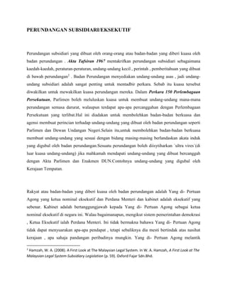 PERUNDANGAN SUBSIDIARI/EKSEKUTIF

Perundangan subsidiari yang dibuat oleh orang-orang atau badan-badan yang diberi kuasa oleh
badan perundangan . Akta Tafsiran 1967 mentakrifkan perundangan subsidiari sebagaimana
kaedah-kaedah, peraturan-peraturan, undang-undang kecil , perintah , pemberitahuan yang dibuat
di bawah perundangan2 . Badan Perundangan menyediakan undang-undang asas , jadi undangundang subsidiari adalah sangat penting untuk mentadbir perkara. Sebab itu kuasa tersebut
diwakilkan untuk mewakilkan kuasa perundangan mereka. Dalam Perkara 150 Perlembagaan
Persekutuan, Parlimen boleh meluluskan kuasa untuk membuat undang-undang mana-mana
perundangan semasa darurat, walaupun terdapat apa-apa percanggahan dengan Perlembagaan
Persekutuan yang terlibat.Hal ini diadakan untuk membolehkan badan-badan berkuasa dan
agensi membuat perincian terhadap undang-undang yang dibuat oleh badan perundangan seperti
Parlimen dan Dewan Undangan Negeri.Selain itu,untuk membolehkan badan-badan berkuasa
membuat undang-undang yang sesuai dengan bidang masing-masing berlandaskan akata induk
yang digubal oleh badan perundangan.Sesuatu perundangan boleh diisytiharkan `ultra vires`(di
luar kuasa undang-undang) jika mahkamah mendapati undang-undang yang dibuat bercanggah
dengan Akta Parlimen dan Enakmen DUN.Contohnya undang-undang yang digubal oleh
Kerajaan Tempatan.

Rakyat atau badan-badan yang diberi kuasa oleh badan perundangan adalah Yang di- Pertuan
Agong yang ketua nominal eksekutif dan Perdana Menteri dan kabinet adalah eksekutif yang
sebenar. Kabinet adalah bertanggungjawab kepada Yang di- Pertuan Agong sebagai ketua
nominal eksekutif di negara ini. Walau bagaimanapun, mengikut sistem pemerintahan demokrasi
, Ketua Eksekutif ialah Perdana Menteri. Ini tidak bermakna bahawa Yang di- Pertuan Agong
tidak dapat menyuarakan apa-apa pendapat , tetapi sebaliknya dia mesti bertindak atas nasihat
kerajaan , apa sahaja pandangan peribadinya mungkin. Yang di- Pertuan Agong melantik
2

Hamzah, W. A. (2008). A First Look at The Malaysian Legal System. In W. A. Hamzah, A First Look at The
Malaysian Legal System-Subsidiary Legislation (p. 59). Oxford Fajar Sdn.Bhd.

 