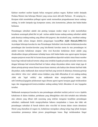 Kabinet memberi nasihat kepada beliau mengenai perkara negara. Kabinet terdiri daripada
Perdana Menteri dan beberapa Menteri yang semua mesti ahli-ahli Parlimen . Di samping itu ,
Kerajaan telah menubuhkan pelbagai agensi untuk memastikan penguatkuasaan lancar undangundang. Ia terdiri daripada tiga komponen utama, iaitu kementerian, jabatan dan badan-badan
berkanun.
Perundangan subsidiari adalah alat penting kerajaan moden tetapi ia telah menimbulkan
kesedaran sesetengah pihak.Hal ini jadi meluas adalah kerana undang-undang subsidiari adalah
pada dasarnya undang-undang yang dibuat oleh pegawai, dan eksekutif yang membuat undangundang tidak selaras dengan doktrin pengasingan kuasa(Wan Arfah Hamzah,2008).Oleh
itu,terdapat beberapa kawalan ke atas Perundangan Subsidiari iaitu kawalan kehakiman,kawalan
perundangan dan kawalan-kawalan yang lain.Bentuk kawalan utama ke atas perundangan ini
adalah kawalan kehakiman ataupun `ultra vires`.Kawalan kehakiman disini adalah yang
dimaksudkan dengan pelaksanaan terhadap kuasa oleh badan-badan atau agensi-agensi kerajaan
ataupun penjawat awam.Hal ini kerana kuasa pentadbiran diperoleh melalui statut.Statut member
kuasa bagi maksud-maksud tertentu sahaja atau tertakluk kepada prosedur-prosedur tertentu atau
dengan beberapa had tertentu.Had-had ini bukan sahaja dinyatakan dalam statut tetapi juga di
dalam prinsip-prinsip umum.Semua kuasa-kuasa statutory ada hadnya dan dimana had-had tidak
dinyatakan ,maka mahkamah akan mencari had-had yang tersirat di dalamnya.Antaranya,prinsip
atau doktrin `ultra vires` adalah semua tindakan yang tidak dibenarkan di sisi undang-undang
,tidak

ada

`legal

validity`

dan

mahkamah

akan

mengisytiharkan

ianya

tidak

sah.Contohnya,kegagalan pelaksanaan tugas dimana agensi-agensi kerajaan gagal melaksanakan
tugas dan tanggungjawab.Justeru,tindakan undang-undang boleh dikenakan di atas kegagalan
tersebut.
Mahkamah mempunyai kawalan ke atas perundangan subsidiari melalui judicial review.Apabila
kehakiman di dalam tindakan, pertahanan yang dibangkitkan oleh oleh tertuduh atau defendan
atau cabaran yang dibuat oleh seseorang yang terkilan mengenai kesahihan perundangan
subsidiari, mahkamah boleh mengisytiharkan bahawa menjalankan n kuasa dan tidak sah
perundangan subsidiari di bawah doktrin ultra vires.Hal ini kerana dalam sistem demokrasi
liberal yang diamalkan di negara ini, kehakiman merupakan cabang ketiga bagi pihak kerajaan
memainkan peranannya dalam proses pengimbangan kuasa. Bagi melaksanakan fungsi

 