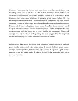 kehakiman Perlembagaan Persekutuan telah menyediakan peruntukan yang berkaitan yang
terkandung dalam Bab 9, Perkara 121-131A. Hakim mempunyai kuasa mentafsir dan
melaksanakan undang-undang dengan kuasa (authority) yang diberikan kepada mereka. Kuasa
kehakiman bagi badan-badan kehakiman di Malaysia terletak dalam Perkara 121 (1),
Perlembagaan Persekutuan Malaysia. Kehakiman merupakan cabang ketiga bagi pihak kerajaan
memainkan peranannya dalam proses pengimbangan kuasa.Hubungan undang-undang dengan
kehakiman adalah seperti asalnye tujuan undang-undang diwujudkan di sesebuah negara seperti
Malaysia ialah untuk mencapai keadilan dalam masyarakat. Keadilan merupakan idea yang
abstrak mengenai betul atau salah (right or wrong), keadilan dan kesamarataan (fairness and
equality) Maka tujuan satu-satu undang-undang itu ialah menggalakkan ahli masyarakat
melakukan sesuatu yang baik dan adil dalam mana-mana keadaan tertentu.

Undang-undang bukan sahaja berkhidmat untuk masyarakat, malah ia merupakan hasil dari
proses interaksi sosial. Adalah wajar undang-undang di Malaysia berlainan dengan undangundang di negara-negara lain, jika mahukannya dapat berfungsi di negara ini. Seperti undangundang di negara lain, undang-undang di Malaysia dibentuk/digubal berdasarkan ethos sejarah
dan budaya tempatan.

 