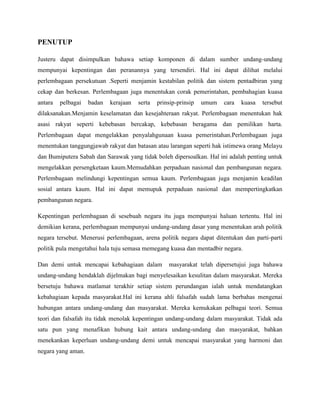 PENUTUP
Justeru dapat disimpulkan bahawa setiap komponen di dalam sumber undang-undang
mempunyai kepentingan dan peranannya yang tersendiri. Hal ini dapat dilihat melalui
perlembagaan persekutuan .Seperti menjamin kestabilan politik dan sistem pentadbiran yang
cekap dan berkesan. Perlembagaan juga menentukan corak pemerintahan, pembahagian kuasa
antara

pelbagai

badan

kerajaan

serta

prinsip-prinsip

umum

cara

kuasa

tersebut

dilaksanakan.Menjamin keselamatan dan kesejahteraan rakyat. Perlembagaan menentukan hak
asasi rakyat seperti kebebasan bercakap, kebebasan beragama dan pemilikan harta.
Perlembagaan dapat mengelakkan penyalahgunaan kuasa pemerintahan.Perlembagaan juga
menentukan tanggungjawab rakyat dan batasan atau larangan seperti hak istimewa orang Melayu
dan Bumiputera Sabah dan Sarawak yang tidak boleh dipersoalkan. Hal ini adalah penting untuk
mengelakkan persengketaan kaum.Memudahkan perpaduan nasional dan pembangunan negara.
Perlembagaan melindungi kepentingan semua kaum. Perlembagaan juga menjamin keadilan
sosial antara kaum. Hal ini dapat memupuk perpaduan nasional dan mempertingkatkan
pembangunan negara.
Kepentingan perlembagaan di sesebuah negara itu juga mempunyai haluan tertentu. Hal ini
demikian kerana, perlembagaan mempunyai undang-undang dasar yang menentukan arah politik
negara tersebut. Menerusi perlembagaan, arena politik negara dapat ditentukan dan parti-parti
politik pula mengetahui hala tuju semasa memegang kuasa dan mentadbir negara.
Dan demi untuk mencapai kebahagiaan dalam

masyarakat telah dipersetujui juga bahawa

undang-undang hendaklah dijelmakan bagi menyelesaikan kesulitan dalam masyarakat. Mereka
bersetuju bahawa matlamat terakhir setiap sistem perundangan ialah untuk mendatangkan
kebahagiaan kepada masyarakat.Hal ini kerana ahli falsafah sudah lama berbahas mengenai
hubungan antara undang-undang dan masyarakat. Mereka kemukakan pelbagai teori. Semua
teori dan falsafah itu tidak menolak kepentingan undang-undang dalam masyarakat. Tidak ada
satu pun yang menafikan hubung kait antara undang-undang dan masyarakat, bahkan
menekankan keperluan undang-undang demi untuk mencapai masyarakat yang harmoni dan
negara yang aman.

 