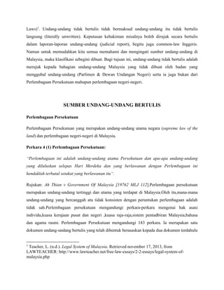 Laws)1. Undang-undang tidak bertulis tidak bermaksud undang-undang itu tidak bertulis
langsung (literally unwritten). Keputusan kehakiman misalnya boleh dirujuk secara bertulis
dalam laporan-laporan undang-undang (judicial report), begitu juga common-law Inggeris.
Namun untuk memudahkan kita semua memahami dan mengingati sumber undang-undang di
Malaysia, maka klasifikasi sebegini dibuat. Bagi tujuan ini, undang-undang tidak bertulis adalah
merujuk kepada bahagian undang-undang Malaysia yang tidak dibuat oleh badan yang
menggubal undang-undang (Parlimen & Dewan Undangan Negeri) serta ia juga bukan dari
Perlembagaan Persekutuan mahupun perlembagaan negeri-negeri.

SUMBER UNDANG-UNDANG BERTULIS
Perlembagaan Persekutuan
Perlembagaan Persekutuan yang merupakan undang-undang utama negara (supreme law of the
land) dan perlembagaan negeri-negeri di Malaysia.
Perkara 4 (1) Perlembagaan Persekutuan:
“Perlembagaan ini adalah undang-undang utama Persekutuan dan apa-apa undang-undang
yang diluluskan selepas Hari Merdeka dan yang berlawanan dengan Perlembagaan ini
hendaklah terbatal setakat yang berlawanan itu“.
Rujukan: Ah Thian v Government Of Malaysia [19762 MLJ 112].Perlembagaan persekutuan
merupakan undang-undang tertinggi dan utama yang terdapat di Malaysia.Oleh itu,mana-mana
undang-undang yang bercanggah atu tidak konsisten dengan peruntukan perlembagaan adalah
tidak sah.Perlembagaan persekutuan mengandungi perkara-perkara mengenai hak asasi
individu,kuasa kerajaan pusat dan negeri ,kuasa raja-raja,sistem pentadbiran Malaysia,bahasa
dan agama rasmi. Perlembagaan Persekutuan mengandungi 183 perkara. Ia merupakan satu
dokumen undang-undang bertulis yang telah dibentuk berasaskan kepada dua dokumen terdahulu

1

Teacher, L. (n.d.). Legal System of Malaysia. Retrieved november 17, 2013, from
LAWTEACHER: http://www.lawteacher.net/free-law-essays/2-2-essays/legal-system-ofmalaysia.php

 