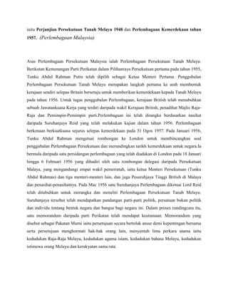 iaitu Perjanjian Persekutuan Tanah Melayu 1948 dan Perlembagaan Kemerdekaan tahun
1957. (Perlembagaan Malaysia)

Asas Perlembagaan Persekutuan Malaysia ialah Perlembagaan Persekutuan Tanah Melayu.
Berikutan Kemenangan Parti Perikatan dalam Pilihanraya Persekutuan pertama pada tahun 1955,
Tunku Abdul Rahman Putra telah dipilih sebagai Ketua Menteri Pertama. Penggubalan
Perlembagaan Persekutuan Tanah Melayu merupakan langkah pertama ke arah membentuk
kerajaan sendiri selepas Britain bersetuju untuk memberikan kemerdekaan kepada Tanah Melayu
pada tahun 1956. Untuk tugas penggubalan Perlembagaan, kerajaan British telah menubuhkan
sebuah Jawatankuasa Kerja yang terdiri daripada wakil Kerajaan British, penadihat Majlis RajaRaja dan Pemimpin-Pemimpin parti.Perlembagaan ini telah dirangka berdasarkan nasihat
daripada Suruhanjaya Reid yang telah melakukan kajian dalam tahun 1956. Perlembagaan
berkenaan berkuatkuasa sejurus selepas kemerdekaan pada 31 Ogos 1957. Pada Januari 1956,
Tunku Abdul Rahman mengetuai rombongan ke London untuk membincangkan soal
penggubalan Perlembagaan Persekutuan dan merundingkan tarikh kemerdekaan untuk negara.Ia
bermula daripada satu persidangan perlembagaan yang telah diadakan di London pada 18 Januari
hingga 6 Februari 1956 yang dihadiri oleh satu rombongan delegasi daripada Persekutuan
Malaya, yang mengandungi empat wakil pemerintah, iaitu ketua Menteri Persekutuan (Tunku
Abdul Rahman) dan tiga menteri-menteri lain, dan juga Pesuruhjaya Tinggi British di Malaya
dan penasihat-penasihatnya. Pada Mac 1956 satu Suruhanjaya Perlembagaan diketuai Lord Reid
telah ditubuhkan untuk merangka dan meneliti Perlembagaan Persekutuan Tanah Melayu.
Suruhanjaya tersebut telah mendapatkan pandangan parti-parti politik, persatuan bukan politik
dan individu tentang bentuk negara dan bangsa bagi negara ini. Dalam proses rundingcara itu,
satu memorandum daripada parti Perikatan telah mendapat keutamaan. Memorandum yang
disebut sebagai Pakatan Murni iaitu persetujuan secara bertolak ansur demi kepentingan bersama
serta persetujuan menghormati hak-hak orang lain, menyentuh lima perkara utama iaitu
kedudukan Raja-Raja Melayu, kedudukan agama islam, kedudukan bahasa Melayu, kedudukan
istimewa orang Melayu dan kerakyatan sama rata.

 