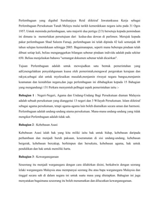 Perlembagaan yang digubal Suruhanjaya Reid diiktiraf Jawatankuasa Kerja sebagai
Perlembagaan Persekutuan Tanah Melayu mulai tarikh kemerdekaan negara iaitu pada 31 Ogos
1957. Untuk meminda perlembagaan, satu majoriti dua pertiga (2/3) bersetuju kepada pemindaan
ini dimana ia memerlukan persetujuan dari kedua-dua dewan di parlimen. Merujuk kepada
pakar perlembagaan Shad Saleem Faruqi, perlembagaan ini telah dipinda 42 kali semenjak 48
tahun selepas kemerdekaan sehingga 2005. Bagaimanapun, seperti mana beberapa pindaan telah
dibuat setiap kali, beliau menganggarkan bilangan sebenar pindaan individu adalah pada sekitar
650. Beliau menjelaskan bahawa "semangat dokumen sebenar telah dicairkan".
Tujuan

Perlembagaan

adalah

untuk

mewujudkan

satu

bentuk

pemerintahan

yang

adil,mengelakkan penyalahgunaan kuasa oleh pemerintah,mengawal pergerakan kerajaan dan
rakyat,sebagai alat untuk myelesaikan masalah,menjamin riwayat negara bangsa,menjamin
keamanan dan kestabilan negara,dan juga perlembagaan ini dibahagikan kepada 15 Bahagian
yang mengandungi 131 Perkara menyentuh pelbagai aspek pemerintahan iaitu :Bahagian 1 : Negeri-Negeri, Agama dan Undang-Undang Bagi Persekutuan diaman Malaysia
adalah sebuah persekutuan yang dianggotai 13 negeri dan 3 Wilayah Persekutuan. Islam diiktiraf
sebagai agama persekutuan, tetapi agama-agama lain boleh diamalkan secara aman dan harmoni.
Perlembagaan adalah undang-undang utama persekutuan. Mana-mana undang-undang yang tidak
mengikut Perlembagaan adalah tidak sah.
Bahagian 2 : Kebebasan Asasi
Kebebasan Asasi ialah hak yang kita miliki iaitu hak untuk hidup, kebebasan daripada
perhambaan dan menjadi buruh paksaan, keseramatan di sisi undang-undang, kebebasan
bergerak, kebebasan bercakap, berhimpun dan bersekutu, kebebasan agama, hak untuk
pendidikan dan hak untuk memiliki harta.
Bahagian 3 : Kewarganegaraan
Seseorang itu menjadi warganegara dengan cara dilahirkan disini, berkahwin dengan seorang
lelaki warganegara Malaysia atau mempunyai seorang ibu atau bapa warganegara Malaysia dan
tinggal secara sah di dalam negara ini untuk suatu masa yang ditetapkan. Bahagian ini juga
menyatakan bagaimana seseorang itu boleh menamatkan dan dilucutkan kewarganegaraan.

 