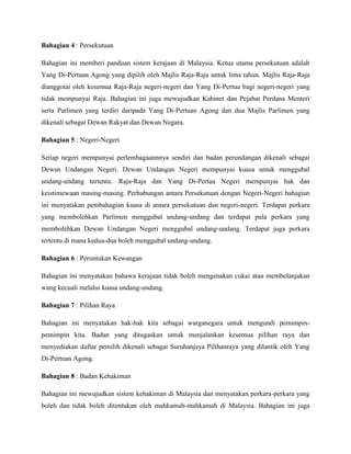 Bahagian 4 : Persekutuan
Bahagian ini memberi panduan sistem kerajaan di Malaysia. Ketua utama persekutuan adalah
Yang Di-Pertuan Agong yang dipilih oleh Majlis Raja-Raja untuk lima tahun. Majlis Raja-Raja
dianggotai oleh kesemua Raja-Raja negeri-negeri dan Yang Di-Pertua bagi negeri-negeri yang
tidak mempunyai Raja. Bahagian ini juga mewujudkan Kabinet dan Pejabat Perdana Menteri
serta Parlimen yang terdiri daripada Yang Di-Pertuan Agong dan dua Majlis Parlimen yang
dikenali sebagai Dewan Rakyat dan Dewan Negara.
Bahagian 5 : Negeri-Negeri
Setiap negeri mempunyai perlembagaannnya sendiri dan badan perundangan dikenali sebagai
Dewan Undangan Negeri. Dewan Undangan Negeri mempunyai kuasa untuk menggubal
undang-undang tertentu. Raja-Raja dan Yang Di-Pertua Negeri mempunyai hak dan
keistimewaan masing-masing. Perhubungan antara Persekutuan dengan Negeri-Negeri bahagian
ini menyatakan pembahagian kuasa di antara persekutuan dan negeri-negeri. Terdapat perkara
yang membolehkan Parlimen menggubal undang-undang dan terdapat pula perkara yang
membolehkan Dewan Undangan Negeri menggubal undang-undang. Terdapat juga perkara
tertentu di mana kedua-dua boleh menggubal undang-undang.
Bahagian 6 : Peruntukan Kewangan
Bahagian ini menyatakan bahawa kerajaan tidak boleh mengenakan cukai atau membelanjakan
wang kecuali melalui kuasa undang-undang.
Bahagian 7 : Pilihan Raya
Bahagian ini menyatakan hak-hak kita sebagai warganegara untuk mengundi pemimpinpemimpin kita. Badan yang ditugaskan untuk menjalankan kesemua pilihan raya dan
menyediakan daftar pemilih dikenali sebagai Suruhanjaya Pilihanraya yang dilantik oleh Yang
Di-Pertuan Agong.
Bahagian 8 : Badan Kehakiman
Bahagian ini mewujudkan sistem kehakiman di Malaysia dan menyatakan perkara-perkara yang
boleh dan tidak boleh ditentukan oleh mahkamah-mahkamah di Malaysia. Bahagian ini juga

 