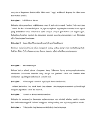 menyatakan bagaimana hakim-hakim Mahkamah Tinggi, Mahkamah Rayuan dan Mahkamah
Persekutuan dilantik.
Bahagian 9 : Perkhidmatan Awam
Bahagian ini mengenalpasti perkhidmatan awam di Malaysia, termasuk Pasukan Polis, Angkatan
Tentera dan Perkhidmatan Pelajaran. Ia juga merangkumi anggota perkhidmatan awam seperti
yang berkhidmat untuk kementerian serta kerajaan-kerajaan persekutuan dan negeri-negeri.
Pelantikan, kenaikan pangkat dan penamatan khidmat anggota perkhidmatan awam ditentukan
oleh 'Suruhanjaya-Suruhajaya'.
Bahagian 10 : Kuasa Khas Menentang Kuasa Subversif dan Darurat
Parlimen mempunyai kuasa untuk menggubal undang-undang yang boleh membelakangi hakhak lain dalam Perlembagaan semasa darurat atau atas sebab-sebab keselamatan awam.

Bahagian 11 : Am dan Pelbagai
Bahasa Melayu adalah bahasa kebangsaan. Yang Di-Pertuan Agong bertanggungjawab untuk
memelihara kedudukan istimewa orang melayu dan peribumi Sabah dan Serawak serta
memelihara kepentingan sah komuniti-komuniti lain.
Bahagian 12 : Perlindungan Tambahan bagi Negeri Sabah dan Serawak
Terdapat peruntukan khas untuk Sabah dan Serawak, contohnya perizaban tanah peribumi bagi
masyarakat peribumi Sabah dan Serawak.
Bahagian 13 : Peruntukan Sementara dan Peralihan
Bahagian ini menerangkan bagaimana undang-undang yang digubal sebelum merdeka masih
berkuat kuasa sehinggalah Parlimen menggubal undang-undang baru bagi menggantikan mereka.
Bahagian 14 : Perkecualian Bagi Kedaulatan Raja-Raja dan Sebagainya

 