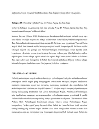 Kedaulatan, kuasa, perogratif dan bidang kuasa Raja-Raja dipelihara dalam bahagian ini.

Bahagian 15 : Prosiding Terhadap Yang Di-Pertuan Agong dan Raja-Raja
Di bawah bahagian ini, prosiding oleh atau terhadap Yang Di-Pertuan Agong atau Raja-Raja
harus dibawa di hadapan 'Mahkamah Khas'.
Menurut Perkara 159 dan 161E, Perlembagaan Persekutuan boleh dipinda melalui empat cara
iaitu melalui sokongan majoriti dua pertiga ahli Parlimen Malaysia dan perkenan daripada Majlis
Raja-Raja,melalui sokongan majoriti dua pertiga ahli Perlimen serta persetujuan Yang di-Pertua
Negeri Sabah dan Sarawak;melalui sokongan majoriti mudah dua pertiga ahli Parlimen;melalui
sokongan majoriti dua pertiga ahli Parlimen.Walaupun Perlembagaan boleh dipinda untuk
kepentingan rakyat dan negara, tetapi terdapat beberapa perkara yang tidak boleh dipersoalkan
seperti:agama Islam sebagai agama rasmi dan agama bagi Persekutuan.Kedudukan istimewa
Raja-raja Melayu dan Bumiputera di Sabah dan Sarawak.Kedudukan Bahasa Melayu sebagai
bahasa kebangsaan dan bahasa rasmi.Dan juga soal berkaitan kerakyatan.

PERLEMBAGAAN NEGERI
Definisi perlembagaan negeri adalah terbentuknya perlembagaan Malaysia, adalah bermula dari
perkongsian antara negeri yang menganggotai Persekutuan Malaysia.Kerajaan Persekutuan
menjamin mana-mana negeri bagi mewarisi, memegang, menikmati dan menjalankan hak
perlembagaan dan keistimewaan negeri.Kesemua 13 kerajaan negeri mempunyai perlembagaan
masing-masing yang ditadbirkan oleh Dewan Perundangan Negeri. Peruntukan Perlembagaan
iaitu jika Parlimen mendapati apa-apa peruntukan perlembagaan sesuatu negeri tidak di patuhi,
Parlimen boleh membuat undang-undang supaya peruntukan itu di patuhi.Dinyatakan di dalam
Perkara 71(4) Perlembagaan Persekutuan dimana bahawa semua Perlembagaan Negeri
mengandungi `perkara perlu`yang disenarai dalam Jadual ke Lapan.Parlimen boleh membuat
undang-undang yang member negeri tersebut kuasa untuk mengadakan Peruntukan Perlu atau
mengetepikan apa-apa peruntukan yang bercanggah dengannya.Oleh itu,bagi negeri Sabah dan

 