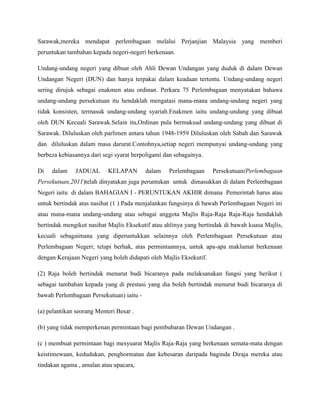 Sarawak,mereka mendapat perlembagaan melalui Perjanjian Malaysia yang memberi
peruntukan tambahan kepada negeri-negeri berkenaan.
Undang-undang negeri yang dibuat oleh Ahli Dewan Undangan yang duduk di dalam Dewan
Undangan Negeri (DUN) dan hanya terpakai dalam keadaan tertentu. Undang-undang negeri
sering dirujuk sebagai enakmen atau ordinan. Perkara 75 Perlembagaan menyatakan bahawa
undang-undang persekutuan itu hendaklah mengatasi mana-mana undang-undang negeri yang
tidak konsisten, termasuk undang-undang syariah.Enakmen iaitu undang-undang yang dibuat
oleh DUN Kecuali Sarawak.Selain itu,Ordinan pula bermaksud undang-undang yang dibuat di
Sarawak. Diluluskan oleh parlimen antara tahun 1948-1959 Diluluskan oleh Sabah dan Sarawak
dan diluluskan dalam masa darurat.Contohnya,setiap negeri mempunyai undang-undang yang
berbeza kebiasannya dari segi syarat berpoligami dan sebagainya.
Di

dalam

JADUAL

KELAPAN

dalam

Perlembagaan

Persekutuan(Perlembagaan

Persekutuan,2011)telah dinyatakan juga peruntukan untuk dimasukkan di dalam Perlembagaan
Negeri iaitu di dalam BAHAGIAN I - PERUNTUKAN AKHIR dimana Pemerintah harus atau
untuk bertindak atas nasihat (1 ) Pada menjalankan fungsinya di bawah Perlembagaan Negeri ini
atau mana-mana undang-undang atau sebagai anggota Majlis Raja-Raja Raja-Raja hendaklah
bertindak mengikut nasihat Majlis Eksekutif atau ahlinya yang bertindak di bawah kuasa Majlis,
kecuali sebagaimana yang diperuntukkan selainnya oleh Perlembagaan Persekutuan atau
Perlembagaan Negeri; tetapi berhak, atas permintaannya, untuk apa-apa maklumat berkenaan
dengan Kerajaan Negeri yang boleh didapati oleh Majlis Eksekutif.
(2) Raja boleh bertindak menurut budi bicaranya pada melaksanakan fungsi yang berikut (
sebagai tambahan kepada yang di prestasi yang dia boleh bertindak menurut budi bicaranya di
bawah Perlembagaan Persekutuan) iaitu (a) pelantikan seorang Menteri Besar .
(b) yang tidak memperkenan permintaan bagi pembubaran Dewan Undangan .
(c ) membuat permintaan bagi mesyuarat Majlis Raja-Raja yang berkenaan semata-mata dengan
keistimewaan, kedudukan, penghormatan dan kebesaran daripada baginda Diraja mereka atau
tindakan agama , amalan atau upacara,

 