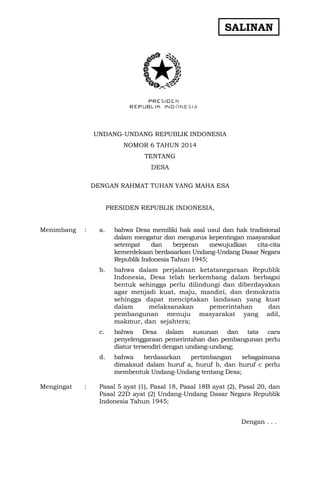 SALINAN
UNDANG-UNDANG REPUBLIK INDONESIA
NOMOR 6 TAHUN 2014
TENTANG
DESA
DENGAN RAHMAT TUHAN YANG MAHA ESA
PRESIDEN REPUBLIK INDONESIA,
Menimbang : a. bahwa Desa memiliki hak asal usul dan hak tradisional
dalam mengatur dan mengurus kepentingan masyarakat
setempat dan berperan mewujudkan cita-cita
kemerdekaan berdasarkan Undang-Undang Dasar Negara
Republik Indonesia Tahun 1945;
b. bahwa dalam perjalanan ketatanegaraan Republik
Indonesia, Desa telah berkembang dalam berbagai
bentuk sehingga perlu dilindungi dan diberdayakan
agar menjadi kuat, maju, mandiri, dan demokratis
sehingga dapat menciptakan landasan yang kuat
dalam melaksanakan pemerintahan dan
pembangunan menuju masyarakat yang adil,
makmur, dan sejahtera;
c. bahwa Desa dalam susunan dan tata cara
penyelenggaraan pemerintahan dan pembangunan perlu
diatur tersendiri dengan undang-undang;
d. bahwa berdasarkan pertimbangan sebagaimana
dimaksud dalam huruf a, huruf b, dan huruf c perlu
membentuk Undang-Undang tentang Desa;
Mengingat : Pasal 5 ayat (1), Pasal 18, Pasal 18B ayat (2), Pasal 20, dan
Pasal 22D ayat (2) Undang-Undang Dasar Negara Republik
Indonesia Tahun 1945;
Dengan . . .
 