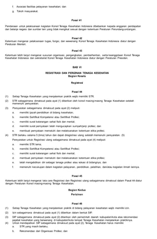 f. Asosiasi fasilitas pelayanan kesehatan; dan
g. Tokoh masyarakat.
Pasal 41
Pendanaan untuk pelaksanaan kegiatan Konsil Tenaga Kesehatan Indonesia dibebankan kepada anggaran pendapatan
dan belanja negara dan sumber lain yang tidak mengikat sesuai dengan ketentuan Peraturan Perundang-undangan.
Pasal 42
Ketentuan mengenai pelaksanaan tugas, fungsi, dan wewenang Konsil Tenaga Kesehatan Indonesia diatur dengan
Peraturan Menteri.
Pasal 43
Ketentuan lebih lanjut mengenai susunan organisasi, pengangkatan, pemberhentian, serta keanggotaan Konsil Tenaga
Kesehatan Indonesia dan sekretariat Konsil Tenaga Kesehatan Indonesia diatur dengan Peraturan Presiden.
BAB VI
REGISTRASI DAN PERIZINAN TENAGA KESEHATAN
Bagian Kesatu
Registrasi
Pasal 44
(1) Setiap Tenaga Kesehatan yang menjalankan praktik wajib memiliki STR.
(2) STR sebagaimana dimaksud pada ayat (1) diberikan oleh konsil masing-masing Tenaga Kesehatan setelah
memenuhi persyaratan.
(3) Persyaratan sebagaimana dimaksud pada ayat (2) meliputi:
a. memiliki ijazah pendidikan di bidang kesehatan;
b. memiliki Sertifikat Kompetensi atau Sertifikat Profesi;
c. memiliki surat keterangan sehat fisik dan mental;
d. memiliki surat pernyataan telah mengucapkan sumpah/janji profesi; dan
e. membuat pernyataan mematuhi dan melaksanakan ketentuan etika profesi.
(4) STR berlaku selama 5 (lima) tahun dan dapat diregistrasi ulang setelah memenuhi persyaratan. (5)
Persyaratan untuk Registrasi ulang sebagaimana dimaksud pada ayat (4) meliputi:
a. memiliki STR lama;
b. memiliki Sertifikat Kompetensi atau Sertifikat Profesi;
c. memiliki surat keterangan sehat fisik dan mental;
d. membuat pernyataan mematuhi dan melaksanakan ketentuan etika profesi;
e. telah mengabdikan diri sebagai tenaga profesi atau vokasi di bidangnya; dan
f. memenuhi kecukupan dalam kegiatan pelayanan, pendidikan, pelatihan, dan/atau kegiatan ilmiah lainnya.
Pasal 45
Ketentuan lebih lanjut mengenai tata cara Registrasi dan Registrasi ulang sebagaimana dimaksud dalam Pasal 44 diatur
dengan Peraturan Konsil masing-masing Tenaga Kesehatan.
Bagian Kedua
Perizinan
Pasal 46
(1) Setiap Tenaga Kesehatan yang menjalankan praktik di bidang pelayanan kesehatan wajib memiliki izin.
(2) Izin sebagaimana dimaksud pada ayat (1) diberikan dalam bentuk SIP.
(3) SIP sebagaimana dimaksud pada ayat (2) diberikan oleh pemerintah daerah kabupaten/kota atas rekomendasi
pejabat kesehatan yang berwenang di kabupaten/kota tempat Tenaga Kesehatan menjalankan praktiknya.
(4) Untuk mendapatkan SIP sebagaimana dimaksud pada ayat (2), Tenaga Kesehatan harus memiliki
a. STR yang masih berlaku;
b. Rekomendasi dari Organisasi Profesi; dan
 