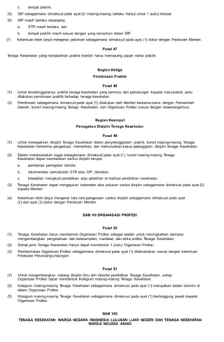 c. tempat praktik.
(5) SIP sebagaimana dimaksud pada ayat (2) masing-masing berlaku hanya untuk 1 (satu) tempat.
(6) SIP masih berlaku sepanjang:
a. STR masih berlaku; dan
b. tempat praktik masih sesuai dengan yang tercantum dalam SIP.
(7) Ketentuan lebih lanjut mengenai perizinan sebagaimana dimaksud pada ayat (1) diatur dengan Peraturan Menteri.
Pasal 47
Tenaga Kesehatan yang menjalankan praktik mandiri harus memasang papan nama praktik.
Bagian Ketiga
Pembinaan Praktik
Pasal 48
(1) Untuk terselenggaranya praktik tenaga kesehatan yang bermutu dan pelindungan kepada masyarakat, perlu
dilakukan pembinaan praktik terhadap tenaga kesehatan.
(2) Pembinaan sebagaimana dimaksud pada ayat (1) dilakukan oleh Menteri bersama-sama dengan Pemerintah
Daerah, konsil masing-masing Tenaga Kesehatan, dan Organisasi Profesi sesuai dengan kewenangannya.
Bagian Keempat
Penegakan Disiplin Tenaga Kesehatan
Pasal 49
(1) Untuk menegakkan disiplin Tenaga Kesehatan dalam penyelenggaraan praktik, konsil masing-masing Tenaga
Kesehatan menerima pengaduan, memeriksa, dan memutuskan kasus pelanggaran disiplin Tenaga Kesehatan.
(2) Dalam melaksanakan tugas sebagaimana dimaksud pada ayat (1), konsil masing-masing Tenaga
Kesehatan dapat memberikan sanksi disiplin berupa:
a. pemberian peringatan tertulis;
b. rekomendasi pencabutan STR atau SIP; dan/atau
c. kewajiban mengikuti pendidikan atau pelatihan di institusi pendidikan kesehatan.
(3) Tenaga Kesehatan dapat mengajukan keberatan atas putusan sanksi disiplin sebagaimana dimaksud pada ayat (2)
kepada Menteri.
(4) Ketentuan lebih lanjut mengenai tata cara pengenaan sanksi disiplin sebagaimana dimaksud pada ayat
(2) dan ayat (3) diatur dengan Peraturan Menteri.
BAB VII ORGANISASI PROFESI
Pasal 50
(1) Tenaga Kesehatan harus membentuk Organisasi Profesi sebagai wadah untuk meningkatkan dan/atau
mengembangkan pengetahuan dan keterampilan, martabat, dan etika profesi Tenaga Kesehatan.
(2) Setiap jenis Tenaga Kesehatan hanya dapat membentuk 1 (satu) Organisasi Profesi.
(3) Pembentukan Organisasi Profesi sebagaimana dimaksud pada ayat (1) dilaksanakan sesuai dengan ketentuan
Peraturan Perundang-undangan.
Pasal 51
(1) Untuk mengembangkan cabang disiplin ilmu dan standar pendidikan Tenaga Kesehatan, setiap
Organisasi Profesi dapat membentuk Kolegium masing-masing Tenaga Kesehatan.
(2) Kolegium masing-masing Tenaga Kesehatan sebagaimana dimaksud pada ayat (1) merupakan badan otonom di
dalam Organisasi Profesi.
(3) Kolegium masing-masing Tenaga Kesehatan sebagaimana dimaksud pada ayat (1) bertanggung jawab kepada
Organisasi Profesi.
BAB VIII
TENAGA KESEHATAN WARGA NEGARA INDONESIA LULUSAN LUAR NEGERI DAN TENAGA KESEHATAN
WARGA NEGARA ASING
 
