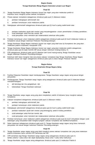 Bagian Kesatu
Tenaga Kesehatan Warga Negara Indonesia Lulusan Luar Negeri
Pasal 52
(1) Tenaga Kesehatan Warga Negara Indonesia lulusan luar negeri yang akan melakukan praktik di
Indonesia harus mengikuti proses evaluasi kompetensi.
(2) Proses evaluasi kompetensi sebagaimana dimaksud pada ayat (1) dilakukan melalui:
a. penilaian kelengkapan administratif; dan
b. penilaian kemampuan untuk melakukan praktik.
(3) Kelengkapan administratif sebagaimana dimaksud pada ayat (2) huruf a paling sedikit terdiri atas:
a. penilaian keabsahan ijazah oleh menteri yang menyelenggarakan urusan pemerintahan di bidang pendidikan;
b. surat keterangan sehat fisik dan mental; dan
c. surat pernyataan untuk mematuhi dan melaksanakan ketentuan etika profesi.
(4) Penilaian kemampuan untuk melakukan praktik sebagaimana dimaksud pada ayat (2) huruf b dilakukan melalui uji
kompetensi sesuai dengan ketentuan Peraturan Perundang-undangan.
(5) Tenaga Kesehatan Warga Negara Indonesia lulusan luar negeri yang telah lulus Uji Kompetensi dan yang akan
melakukan praktik di Indonesia memperoleh STR.
(6) Tenaga Kesehatan Warga Negara Indonesia lulusan luar negeri yang akan melakukan praktik sebagaimana
dimaksud pada ayat (5) wajib memiliki SIP sesuai dengan ketentuan Undang-Undang ini.
(7) STR sebagaimana dimaksud pada ayat (5) diberikan oleh konsil masing-masing Tenaga Kesehatan sesuai
dengan ketentuan Peraturan Perundang-undangan.
(8) Ketentuan lebih lanjut mengenai tata cara proses evaluasi kompetensi bagi Tenaga Kesehatan Warga Negara
Indonesia lulusan luar negeri sebagaimana dimaksud pada ayat (1) diatur dengan Peraturan Menteri.
Bagian Kedua
Tenaga Kesehatan Warga Negara Asing
Pasal 53
(1) Fasilitas Pelayanan Kesehatan dapat mendayagunakan Tenaga Kesehatan warga negara asing sesuai dengan
persyaratan.
(2) Pendayagunaan Tenaga Kesehatan warga negara asing sebagaimana dimaksud pada ayat (1) dilakukan dengan
mempertimbangkan:
a. alih teknologi dan ilmu pengetahuan; dan
b. ketersediaan Tenaga Kesehatan setempat.
Pasal 54
(1) Tenaga Kesehatan warga negara asing yang akan menjalankan praktik di Indonesia harus mengikuti evaluasi
kompetensi.
(2) Evaluasi kompetensi sebagaimana dimaksud pada ayat (1) dilakukan melalui:
a. penilaian kelengkapan administratif; dan
b. penilaian kemampuan untuk melakukan praktik.
(3) Kelengkapan administratif sebagaimana dimaksud pada ayat (2) huruf a paling sedikit terdiri atas:
a. penilaian keabsahan ijazah oleh menteri yang bertanggung jawab di bidang pendidikan;
b. surat keterangan sehat fisik dan mental; dan
c. surat pernyataan untuk mematuhi dan melaksanakan ketentuan etika profesi.
(4) Penilaian kemampuan untuk melakukan praktik sebagaimana dimaksud pada ayat (2) huruf b dinyatakan dengan surat
keterangan yang menyatakan telah mengikuti program evaluasi kompetensi dan Sertifikat Kompetensi.
(5) Selain ketentuan sebagaimana dimaksud pada ayat (1), Tenaga Kesehatan warga negara asing harus memenuhi
persyaratan lain sesuai dengan ketentuan Peraturan Perundang-undangan.
Pasal 55
(1) Tenaga Kesehatan warga negara asing yang telah mengikuti proses evaluasi kompetensi dan yang akan melakukan
praktik di Indonesia harus memiliki STR Sementara dan SIP.
(2) STR sementara bagi Tenaga Kesehatan warga negara asing sebagaimana dimaksud pada ayat (1)
berlaku selama 1 (satu) tahun dan dapat diperpanjang hanya untuk 1 (satu) tahun berikutnya.
(3) Tenaga Kesehatan warga negara asing sebagaimana dimaksud pada ayat (1) melakukan Praktik di
 