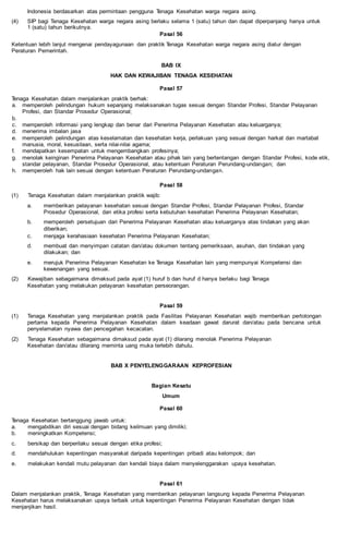 Indonesia berdasarkan atas permintaan pengguna Tenaga Kesehatan warga negara asing.
(4) SIP bagi Tenaga Kesehatan warga negara asing berlaku selama 1 (satu) tahun dan dapat diperpanjang hanya untuk
1 (satu) tahun berikutnya.
Pasal 56
Ketentuan lebih lanjut mengenai pendayagunaan dan praktik Tenaga Kesehatan warga negara asing diatur dengan
Peraturan Pemerintah.
BAB IX
HAK DAN KEWAJIBAN TENAGA KESEHATAN
Pasal 57
Tenaga Kesehatan dalam menjalankan praktik berhak:
a. memperoleh pelindungan hukum sepanjang melaksanakan tugas sesuai dengan Standar Profesi, Standar Pelayanan
Profesi, dan Standar Prosedur Operasional;
b.
c. memperoleh informasi yang lengkap dan benar dari Penerima Pelayanan Kesehatan atau keluarganya;
d. menerima imbalan jasa
e. memperoleh pelindungan atas keselamatan dan kesehatan kerja, perlakuan yang sesuai dengan harkat dan martabat
manusia, moral, kesusilaan, serta nilai-nilai agama;
f. mendapatkan kesempatan untuk mengembangkan profesinya;
g. menolak keinginan Penerima Pelayanan Kesehatan atau pihak lain yang bertentangan dengan Standar Profesi, kode etik,
standar pelayanan, Standar Prosedur Operasional, atau ketentuan Peraturan Perundang-undangan; dan
h. memperoleh hak lain sesuai dengan ketentuan Peraturan Perundang-undangan.
Pasal 58
(1) Tenaga Kesehatan dalam menjalankan praktik wajib:
a. memberikan pelayanan kesehatan sesuai dengan Standar Profesi, Standar Pelayanan Profesi, Standar
Prosedur Operasional, dan etika profesi serta kebutuhan kesehatan Penerima Pelayanan Kesehatan;
b. memperoleh persetujuan dari Penerima Pelayanan Kesehatan atau keluarganya atas tindakan yang akan
diberikan;
c. menjaga kerahasiaan kesehatan Penerima Pelayanan Kesehatan;
d. membuat dan menyimpan catatan dan/atau dokumen tentang pemeriksaan, asuhan, dan tindakan yang
dilakukan; dan
e. merujuk Penerima Pelayanan Kesehatan ke Tenaga Kesehatan lain yang mempunyai Kompetensi dan
kewenangan yang sesuai.
(2) Kewajiban sebagaimana dimaksud pada ayat (1) huruf b dan huruf d hanya berlaku bagi Tenaga
Kesehatan yang melakukan pelayanan kesehatan perseorangan.
Pasal 59
(1) Tenaga Kesehatan yang menjalankan praktik pada Fasilitas Pelayanan Kesehatan wajib memberikan pertolongan
pertama kepada Penerima Pelayanan Kesehatan dalam keadaan gawat darurat dan/atau pada bencana untuk
penyelamatan nyawa dan pencegahan kecacatan.
(2) Tenaga Kesehatan sebagaimana dimaksud pada ayat (1) dilarang menolak Penerima Pelayanan
Kesehatan dan/atau dilarang meminta uang muka terlebih dahulu.
BAB X PENYELENGGARAAN KEPROFESIAN
Bagian Kesatu
Umum
Pasal 60
Tenaga Kesehatan bertanggung jawab untuk:
a. mengabdikan diri sesuai dengan bidang keilmuan yang dimiliki;
b. meningkatkan Kompetensi;
c. bersikap dan berperilaku sesuai dengan etika profesi;
d. mendahulukan kepentingan masyarakat daripada kepentingan pribadi atau kelompok; dan
e. melakukan kendali mutu pelayanan dan kendali biaya dalam menyelenggarakan upaya kesehatan.
Pasal 61
Dalam menjalankan praktik, Tenaga Kesehatan yang memberikan pelayanan langsung kepada Penerima Pelayanan
Kesehatan harus melaksanakan upaya terbaik untuk kepentingan Penerima Pelayanan Kesehatan dengan tidak
menjanjikan hasil.
 